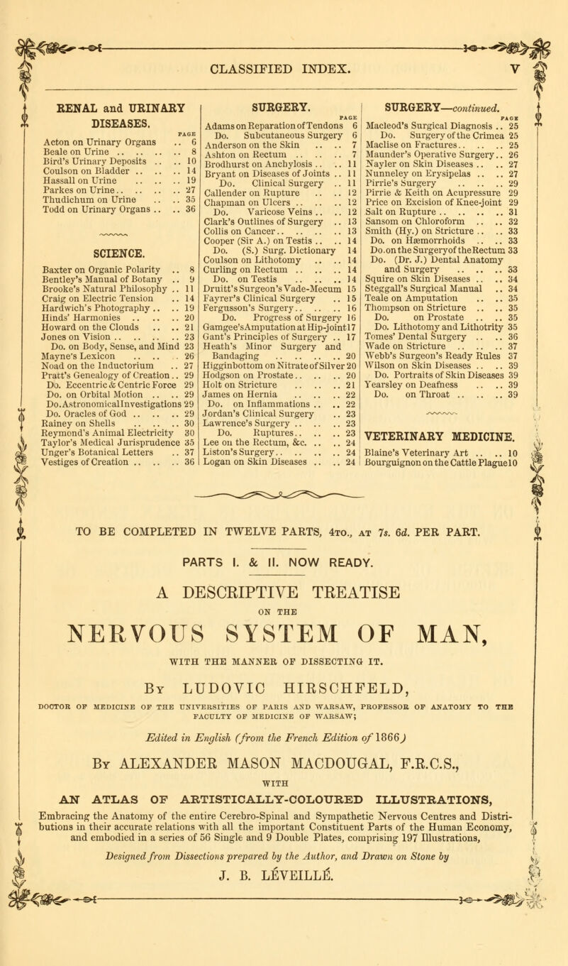 -©*- -SO* CLASSIFIED INDEX. f RENAL and URINARY DISEASES. PAGE Acton on Urinary Organs .. 6 Beale on Urine 8 Bird's Urinary Deposits .. .. 10 Coulson on Bladder 14 Hassall on Urine 19 Parkes on Urine 27 Thudichum on Urine .. .. 35 Todd on Urinary Organs .. .. 36 SCIENCE. Baxter on Organic Polarity Bentley's Manual of Botany Brooke's Natural Philosophy Craig on Electric Tension Hardwich's Photography.. Hinds' Harmonies Howard on the Clouds Jones on Vision 8 9 11 14 19 20 21 23 Do. on Body, Sense, and Mind 23 Mayne's Lexicon .. .. .26 Noad on the Inductorium .. 27 Pratt's Genealogy of Creation.. 29 Do. Eccentric & Centric Force 29 Do. on Orbital Motion .. .. 29 Do.Astronomicallnvestigations 29 Do. Oracles of God 29 Rainey on Shells 30 Reymond's Animal Electricity 30 Taylor's Medical Jurisprudence 35 Unger's Botanical Letters .. 37 Vestiges of Creation 36 SURGERY. p Adams on Reparation of Tendons Do. Subcutaneous Surgery Anderson on the Skin Ashton on Rectum Brodhurst on Anchylosis .. Bryant on Diseases of Joints . Do. Clinical Surgery . Callender on Rupture Chapman on Ulcers Do. Varicose Veins .. Clark's Outlines of Surgery . Collis on Cancer Cooper (Sir A.) on Testis .. Do. (S.) Surg. Dictionary Coulson on Lithotomy Curling on Rectum Do. on Testis 6 6 7 7 11 11 11 12 12 12 13 13 14 14 14 14 14 Druitt's Surgeon's Vade-Mecum 15 Fayrer's Clinical Surgery .. 15 Fergusson's Surgery 16 Do. Progress of Surgery 16 Gamgee'sAmputationatHip-jointl7 Gant's Principles of Surgery .. 17 Heath's Minor Surgery and Bandaging 20 Higginbottom on Nitrate of Silver 20 Hodgson on Prostate 20 Holt on Stricture 21 James on Hernia 22 Do. on Inflammations .. .. 22 Jordan's Clinical Surgery .. 23 Lawrence's Surgery 23 Do. Ruptures 23 Lee on the Rectum, &c 24 Liston's Surgery 24 Logan on Skin Diseases .. .. 24 SURGERY—continued. PAGK Macleod's Surgical Diagnosis .. 25 Do. Surgery of the Crimea 25 Maclise on Fractures 25 Maunder's Operative Surgery.. 26 Nayler on Skin Diseases .. .. 27 Nunneley on Erysipelas .. .. 27 Pirrie's Surgery 29 Pirrie & Keith on Acupressure 29 Price on Excision of Knee-joint 29 Salt on Rupture 31 Sansom on Chloroform .. .. 32 Smith (Hy.) on Stricture .. .. 33 Do. on Hemorrhoids .. .. 33 Do.on the Sui-gery of the Rectum 33 Do. (Dr. J.) Dental Anatomy and Surgery 33 Squire on Skin Diseases .. .. 34 Steggall's Surgical Manual .. 34 Teale on Amputation .. .. 35 Thompson on Stricture .. .. 35 Do. on Prostate .. .. 35 Do. Lithotomy and Lithotrity 35 Tomes' Dental Surgery .. .. 36 Wade on Stricture 37 Webb's Surgeon's Ready Rules 37 Wilson on Skin Diseases .. .. 39 Do. Portraits of Skin Diseases 39 Yearsley on Deafness .. .. 39 Do. on Throat 39 VETERINARY MEDICINE. Blaine's Veterinary Art .. ..10 Bourguignon on the Cattle Plague 10 * I TO BE COMPLETED IN TWELVE PARTS, 4to„ at 7s. 6d. PER PART. PARTS I. & II. NOW READY. A DESCRIPTIVE TREATISE ON THE NERVOUS SYSTEM OF MAN, WITH THE MANNER OP DISSECTING IT. By LUDOVIC HIRSCHFELD, DOCTOR OP MEDICINE OP THE UNIVERSITIES OP PARIS AND WARSAW, PROFESSOR OP ANATOMY TO THE FACULTY OF MEDICINE OF WARSAW; Edited in English (from the French Edition of 1866) By ALEXANDER MASON MACDOUGAL, F.R.C.S., WITH AN ATLAS OF ARTISTICALLY-COLOURED ILLUSTRATIONS, Embracing the Anatomy of the entire Cerebro-Spinal and Sympathetic Nervous Centres and Distri- butions in their accurate relations with all the important Constituent Parts of the Human Economy, and embodied in a series of 56 Single and 9 Double Plates, comprising 197 Illustrations, Designed from Dissections prepared by the Author, and Drawn on Stone by J. B. LEVEILLE. —©*- ■y^*^N^ ft