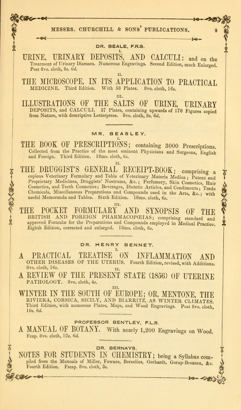 ♦«*- MESSRS. CHURCHILL & SONS* PUBLICATIONS. 9 ^e* _ j^ ^ DR. BEALE, F.R.S. HEINE, URINARY DEPOSITS, AND CALCULI: and on the Treatment of Urinary Diseases. Numerous Engravings. Second Edition, much Enlarged. Post 8vo. cloth, 8s. 6d. THE MICEOSCOPE, IN ITS APPLICATION TO PEACTICAL MEDICINE. Third Edition. With 58 Plates. 8vo. cloth, 16s. in. ILLUSTRATIONS OF THE SALTS OF URINE, URINARY DEPOSITS, and CALCULI. 37 Plates, containing upwards of 170 Figures copied from Nature, with descriptive Letterpress. 8vo. cloth, 9s. 6d. MR. BEASLEY. THE BOOK OF PRESCRIPTIONS; containing 3000 Prescriptions. Collected from the Practice of the most eminent Physicians and Surgeons, English and Foreign. Third Edition. 18mo. cloth, 6s. I THE DRUGGIST'S GENERAL' RECEIPT-BOOK: comprising a } copious Veterinary Formulary and Table of Veterinary Materia Medica ; Patent and i Proprietary Medicines, Druggists' Nostrums, &c.; Perfumery, Skin Cosmetics, Hair $ Cosmetics, and Teeth Cosmetics; Beverages, Dietetic Articles, and Condiments; Trade I®. Chemicals, Miscellaneous Preparations and Compounds used in the Arts &c.'- with ^v useful Memoranda and Tables. Sixth Edition. 18mo. cloth, 6s. i|| in. f THE POCKET FORMULAE! AND SYNOPSIS OF THE BRITISH AND FOREIGN PHARMACOPOEIAS; comprising standard and approved Formulae for the Preparations and Compounds employed in Medical Practice. *l Eighth Edition, corrected and enlarged. 18mo. cloth, 6s. DR. HENRY BENNET. A PRACTICAL TREATISE'* ON INFLAMMATION AND OTHER DISEASES OF THE UTERUS. Fourth Edition, revised, with Additions. 8vo. cloth, 16s. IX A REVIEW OF THE PRESENT STATE (1856) OF UTERINE PATHOLOGY. 8vo. cloth, 4s. in. WINTER IN THE SOUTH OF EUROPE; OR, MENTONE, THE RIVIERA, CORSICA, SICILY, AND BIARRITZ, AS WINTER CLIMATES. Third Edition, with numerous Plates, Maps, and Wood Engravings. Post 8vo cloth 10s. 6d. PROFESSOR BENTLEY, F.L.S. A MANUAL OF BOTANY. With nearly 1,200 Engravings on Wood. Fcap. 8vo. cloth, 12s. 6d. DR. BERNAYS. NOTES FOR STUDENTS IN CHEMISTRY; being a Syllabus com- piled from the Manuals of Miller, Fownes, Berzelius, Gerhardt, Gorup-Besanez &c Fourth Edition. Fscap. 8vo. cloth, 3s. ■<^£^-®< — jo- -Sflg^