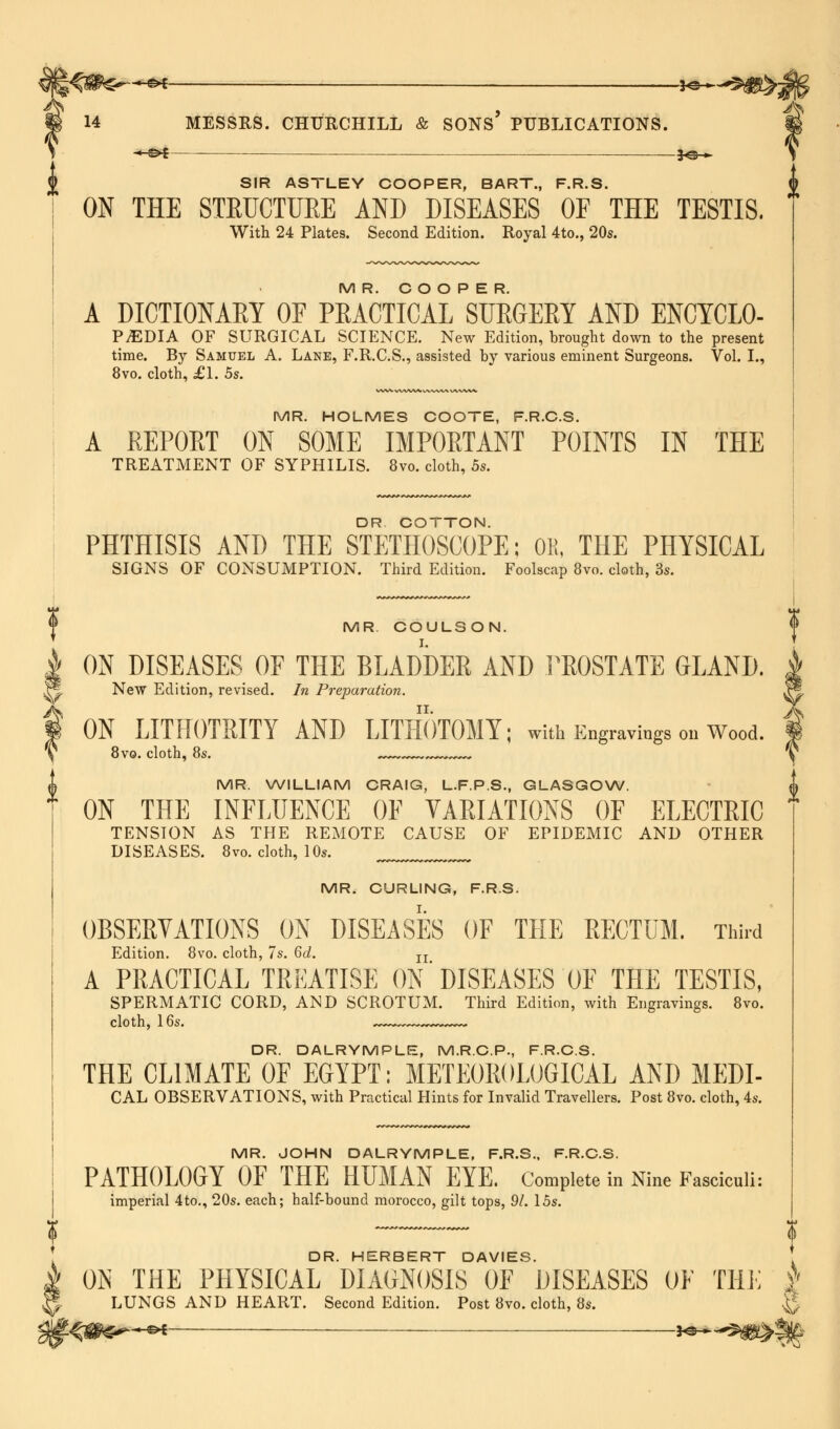 ^s*s—-«*-—— MH~-»$igh > 14 MESSRS. CHURCHILL & SONS PUBLICATIONS. —©* . £©_ SIR ASTLEY COOPER, BART., F.R.S. ON THE STRUCTURE AND DISEASES OF THE TESTIS. With 24 Plates. Second Edition. Royal 4to., 20s. MR. COOPER. A DICTIONARY OF PEACTICAL SURGERY AND ENCYCLO- PEDIA OF SURGICAL SCIENCE. New Edition, brought down to the present time. By Samuel A. Lane, F.R.C.S., assisted by various eminent Surgeons. Vol. I., 8vo. cloth, £1. 5s. MR. HOLMES COOTE, F.R.C.S. A REPORT ON SOME IMPORTANT POINTS IN THE TREATMENT OF SYPHILIS. 8vo. cloth, 5s. rrrrrr DR. COTTON. PHTHISIS AND THE STETHOSCOPE; OK, THE PHYSICAL SIGNS OF CONSUMPTION. Third Edition. Foolscap 8vo. cloth, 3s. T MR COULSON. ? i ON DISEASES OE THE BLADDER AND PROSTATE GLAND. xf. New Edition, revised. In Preparation. f ON LITHOTRITY AND LITHOTOMY; with Engravings on Wood. \ 8vo. cloth, 8s. ^^.^^^^^^ MR. WILLIAM CRAIG, L.F.P.S., GLASGOW. ON THE INFLUENCE OF VARIATIONS OF ELECTRIC TENSION AS THE REMOTE CAUSE OF EPIDEMIC AND OTHER DISEASES. 8vo. cloth, 10s. MR. CURLING, F.R.S. OBSERVATIONS _ON DISEASES OF THE RECTUM. Third Edition. 8vo. cloth, 7s. 6d. n A PRACTICAL TREATISE ON' DISEASES OF THE TESTIS, SPERMATIC CORD, AND SCROTUM. Third Edition, with Engravings. 8vo. cloth, 16s. ~~- DR. DALRYMPLE, M.R.C.P., F.R.C.S. THE CLIMATE OF EGYPT: METEOROLOGICAL AND MEDI- CAL OBSERVATIONS, with Practical Hints for Invalid Travellers. Post 8vo. cloth, 4s. MR. JOHN DALRYMPLE, F.R.S.. F.R.C.S. PATHOLOGY OF THE HUMAN EYE. Complete in Nine Fasciculi: imperial 4to., 20s. each; half-bound morocco, gilt tops, 91. 15s. f DR. HERBERT DAVIES. OS THE PHYSICAL DIAGNOSIS OF DISEASES OF THE | LUNGS AND HEART. Second Edition. Post 8vo. cloth, 8s. §