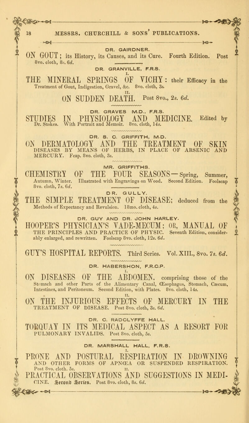 DR. GAIRDNER. ON GOUT ; its History, its Causes, and its Cure. Fourth Edition. Post 8vo. cloth, 8*. 6d. . DR. GRANVILLE, F.R.S. THE MINERAL SPRINGS OF VICHY: their Effigy in the Treatment of Gout, Indigestion, Gravel, &c. 8vo. cloth, 3s. ON SUDDEN DEATH. Post 8vo., 2s. ed. DR. GRAVES M.D., F.R.S. STUDIES IN PHYSIOLOGY AND MEDICINE. Edited by Dr. Stokes, With Portrait and Memoir. 8vo. cloth, 14s. DR. S. C. GRIFFITH, M.D. ON DERMATOLOGY AND THE TREATMENT OE SKIN DISEASES BY MEANS OF HERBS, IN PLACE OF ARSENIC AND MERCURY. Fcap. 8vo. cloth, 3s. MR. GRIFFITHS. CHEMISTRY OE THE EOUR SEASONS-Spring, Snmmer, Autumn, Winter. Illustrated with Engravings on Wood. Second Edition. Foolscap 8vo. cloth, 7s. 6d. ,~~~ THE SIMPLE TREATMENT OF DISEASE; deduced from the Methods of Expectancy and Revulsion. 18mo. cloth, 4s. DR. GUY AND DR. JOHN HARLEY. HOOPER'S PHYSICIAN'S YADE-MECUM; OR, MANUAL OF THE PRINCIPLES AND PRACTICE OF PHYSIC. Seventh Edition, consider- ably enlarged, and rewritten. Foolscap 8vo. cloth, 12s. 6d. GUY'S HOSPITAL REPORTS, Third Series. Vol. XIII., 8vo. 7,. 6d. DR. HABERSHON, F.R.C.P. ON DISEASES OE THE ABDOMEN, comprising those of the Stomach and other Parts of the Alimentary Canal, CEsophagus, Stomach, Caecum, Intestines, and Peritoneum. Second Edition, with Plates. 8vo. cloth, 14s. ON THE INJURIOUS EFFECTS OF MERCURY IN THE TREATMENT OF DISEASE. Post 8vo. cloth, 3s. 6<t. A DR. C. RADCLYFFE HALL. TORQUAY IN ITS MEDICAL ASPECT AS A RESORT FOR PULMONARY INVALIDS. Post 8vo. cloth, 5s. DR. MARSHALL HALL, F.R.S. PRONE AND POSTURAL RESPIRATION IN DROWNING AND OTHER FORMS OF APNCEA OR SUSPENDED RESPIRATION. Post 8vo. cloth. 5s. ii. | PRACTICAL OBSERYATIONS AND SUGGESTIONS IN MEDI- CINE. &eron& Sm'es. Post 8vo. cloth, 8s. 6d.