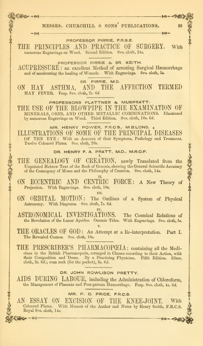 —&i .- ,—*©-♦. PROFESSOR PIRRIE, F.R.S.E. THE PRINCIPLES AND PRACTICE OF SURGERY, with PROFESSOR PIRRIE 6c DR. KEITH. ACUPRESSURE : an excellent Method of arresting Surgical Haemorrhage and of accelerating the healing of Wounds. With Engravings. 8vo, cloth, 5s, DR PIRRIE, MD. ON HAY ASTHMA, AND THE AFFECTION TERMED PROFESSORS PLATTNER & MUSPRATT- MINERALS, ORES, AND OTHER METALLIC COMBINATIONS. Illustrated MR. HENRY POWER, F.R.CS, M.B.LOND. » ILLUSTRATIONS OF SOME OF THE PRINCIPAL DISEASES OF THE EYE : With an Account of their Symptoms, Pathology and Treatment. DR. HENRY F. A. PRATT, M.D., M.R.C.P. THE GENEALOGY OF CREATION, newly Translated from the Unpointed Hebrew Text of the Book of Genesis, showing the General Scientific Accuracy of the Cosmogony of Moses and the Philosophy of Creation. 8vo. cloth, 14s. ON ECCENTRIC AND CENTRIC FORCE: a New Theory of Projection. With Engravings. 8vo. cloth, 10s. in. ON ORBITAL MOTION: The Outlines of a System of Physical Astronomy. With Diagrams. -8vo. cloth, 7s. 6d. ASTRONOMICAL INVESTIGATIONS. The Cosmical Relations of the Revolution of the Lunar Apsides. Oceanic Tides. With Engravings. 8vo. cloth, 5s. v. THE ORACLES OF GOD : An Attempt at a Re-interpretation. Part I. The Revealed Cosmos. 8vo. cloth, 10s. THE PRESCRIBER'S PHARMACOPEIA ; containing all the Medi- cines in the British Pharmacopoeia, arranged in Classes according to their Action, with their Composition and 'Doses. By a Practising Physician. Fifth Edition. 32mo. cloth, 2s. 6d.\ roan rock (for the pocket), 3s. 6d. DR. JOHN ROWLISON PRETTY. AIDS DURING LABOUR, including the Administration of Chloroform, the Management of Placenta and Post-partum Haemorrhage. Fcap. 8vo. cloth, 4s. 6d. MR. P. C. PRICE, F.R.C.S. AN ESSAY ON EXCISION OF THE KNEE-JOINT. With Coloured Plates. With Memoir of the Author and Notes by Henry Smith, F.R.C.S. Royal 8vo. cloth, 14s. * s»S -f@—