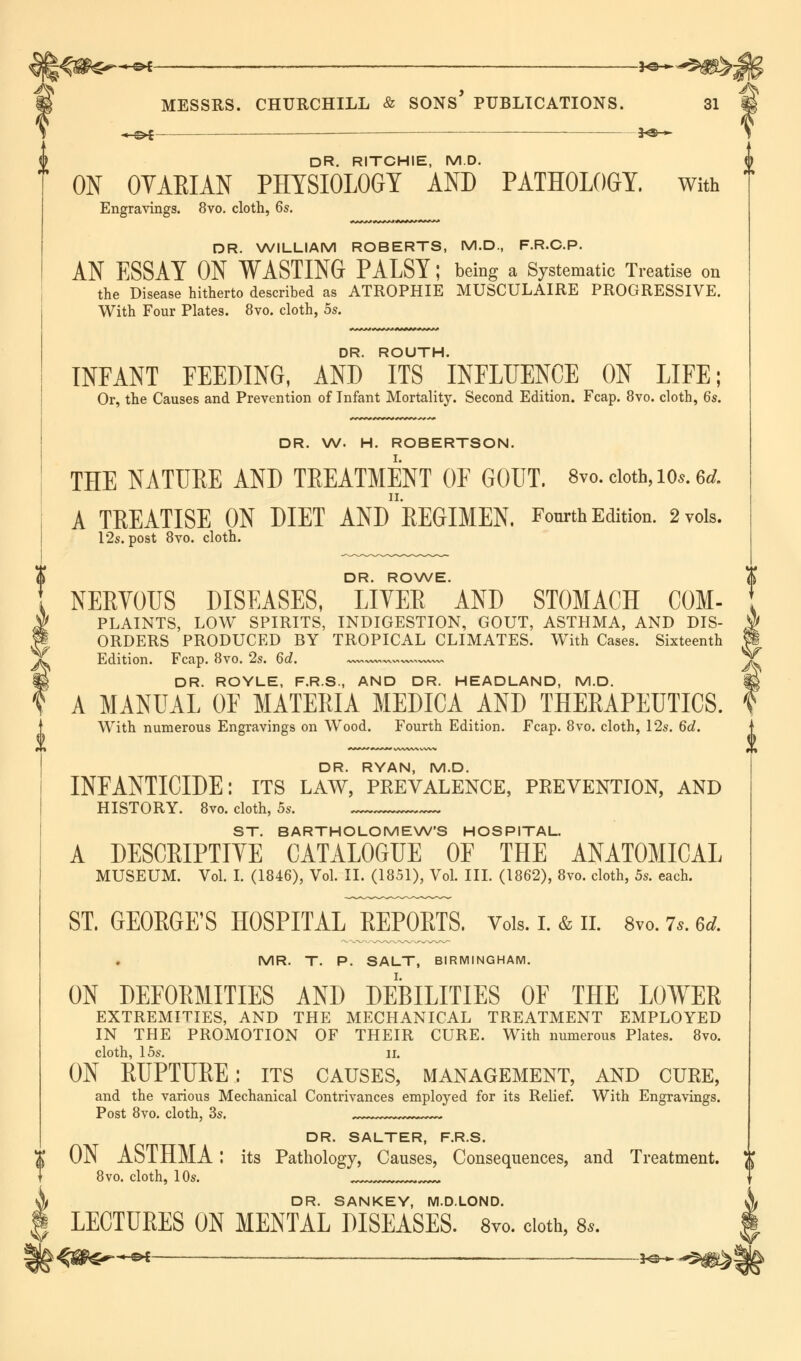 ii^s$$^—©* ' *e—• US* » i MESSRS. CHURCHILL & SONS PUBLICATIONS. 31 « ;>£ ■—-■ 3*3> » DR. RITCHIE, M.D. ON OVAEIAN PHYSIOLOGY AND PATHOLOGY, with Engravings. 8vo. cloth, 6s. DR. WILLIAM ROBERTS, M.D., F.R.C.P. AN ESSAY ON WASTING PALSY; being a Systematic Treatise on the Disease hitherto described as ATROPHIE MUSCULAIRE PROGRESSIVE. With Four Plates. 8vo. cloth, 5s. DR. ROUTH. INFANT FEEDING, AND ITS INFLUENCE ON LIFE; Or, the Causes and Prevention of Infant Mortality. Second Edition. Fcap. 8vo. cloth, 6s. DR. W. H. ROBERTSON. THE NATURE AND TREATMENT OF GOUT. 8vo. cloth, io*.6d A TREATISE ON MET AND REGIMEN. Fourth Edition. 2 vols. 12s. post 8vo. cloth. DR. ROWE. NERVOUS DISEASES, LITER AND STOMACH COM- PLAINTS, LOW SPIRITS, INDIGESTION, GOUT, ASTHMA, AND DIS- ORDERS PRODUCED BY TROPICAL CLIMATES. With Cases. Sixteenth Edition. Fcap. 8vo. 2s. 6d. ~wx~wx^v>w^ww^ DR. ROYLE, F.R.S., AND DR. HEADLAND, M.D. A MANUAL OF MATERIA MEDICA AND THERAPEUTICS. With numerous Engravings on Wood. Fourth Edition. Fcap. 8vo. cloth, 12s. 6d. f DR. RYAN, M.D. INFANTICIDE: its law, prevalence, prevention, and HISTORY. 8vo. cloth, 5s. ST. BARTHOLOMEW'S HOSPITAL. A DESCRIPTIVE CATALOGUE OF THE ANATOMICAL MUSEUM. Vol. I. (1846), Vol. II. (1851), Vol. III. (1862), 8vo. cloth, 5s. each. ST. GEORGE'S HOSPITAL REPORTS. Vols. I. & II. 8vo. 7.. 6* MR. T. P. SALT, BIRMINGHAM. ON DEFORMITIES AND DEBILITIES OF THE LOWER EXTREMITIES, AND THE MECHANICAL TREATMENT EMPLOYED IN THE PROMOTION OF THEIR CURE. With numerous Plates. 8vo. cloth, 15s. ii. ON RUPTURE: its causes, management, and cure, and the various Mechanical Contrivances employed for its Relief. With Engravings. Post 8vo. cloth, 3s. DR. SALTER, F.R.S. j{ ON ASTHMA I its Pathology, Causes, Consequences, and Treatment. )J 8vo. cloth, 10s. DR. SANKEY, M.D.LOND. LECTURES ON MENTAL DISEASES. 8vo. cloth, 8».