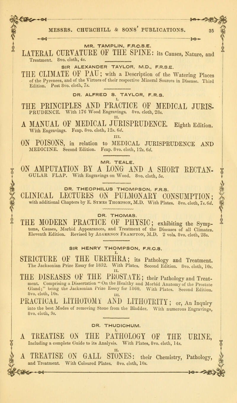 M **-hf ■ ■— %^*> ^ MR. TAMPLIN, F.R.C.S.E. LATEEAL CUEYATUEE OF THE SPINE: its Causes, Nature, and Treatment. 8vo. cloth, 4s. SIR ALEXANDER TAYLOR, M.D., F.R.S.E. THE CLIMATE OF PATJ; with a Description of the Watering Places of the Pyrenees, and of the Virtues of their respective Mineral Sources in Disease. Third Edition. Post 8vo. cloth, 7s. DR. ALFRED S. TAYLOR, F.R.S. THE PEINCIPLES AND PEACTICE OF MEDICAL JUEIS- PRUDENCE. With 176 Wood Engravings. 8vo. cloth, 28s. A MANUAL OF MEDICAL JUEISPEUDENCE. Eighth Edition. With Engravings. Fcap. 8vo. cloth, 12s. 6d. in. ON POISONS, in relation to MEDICAL JURISPKUDENCE AND MEDICINE. Second Edition. Fcap. 8vo. cloth, 12s. 6d. MR. TEALE. ON AMPUTATION BY A LONG AND A SHOET EECTAN- GULAR FLAP. With Engravings on Wood. 8vo. cloth, 5s. $s? DR. THEOPHILUS THOMPSON, F.R.S. CLINICAL LECTUEES ON PULMONAEY CONSUMPTION; with additional Chapters by E. Symes Thompson, M.D. With Plates. 8vo. cloth, 7s. 6d. DR. THOMAS. THE MODEEN PEACTICE OF PHYSIC; exhibiting the SymP- toms, Causes, Morbid Appearances, and Treatment of the Diseases of all Climates. Eleventh Edition. Revised by Algernon Frampton, M.D. 2 vols. 8vo. cloth, 28s. SIR HENRY THOMPSON, F.R.C.S. STEICTUEE OF THE UEETHEA; its Pathology and Treatment. The Jacksonian Prize Essay for 1852. With Plates. Second Edition. 8vo. cloth, 10s. THE DISEASES OF THE PEOSTATE ; their Pathology and Treat- ment. Comprising a Dissertation  On the Healthy and Morbid Anatomy of the Prostate Gland; being the Jacksonian Prize Essay for 1860. With Plates. Second Edition. 8vo. cloth, 10s. m PRACTICAL LITHOTOMY AND LITHOTEITY; or, An inquiry into the best Modes of removing Stone from the Bladder. With numerous Engravings, 8vo. cloth, 9s. DR. THUDICHUM. A TREATISE ON THE PATHOLOGY OF THE UEINE, Including a complete Guide to its Analysis. With Plates, 8vo. cloth, 14s. A TREATISE ON GALL STONES: their Chemistry, Pathology, J and Treatment. With Coloured Plates. 8vo. cloth, 10s.