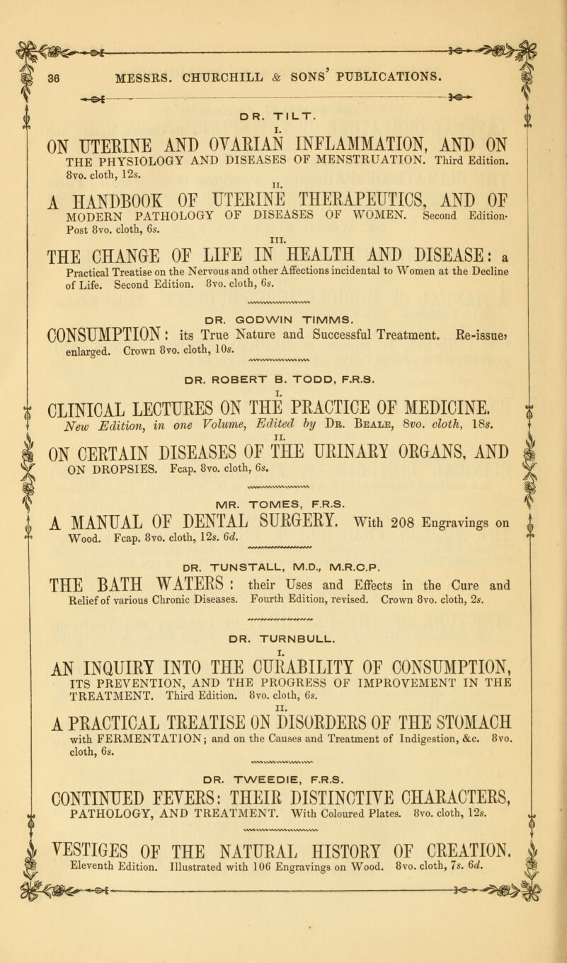 « o>£ — — 30 *■ D R. TILT. ON UTERINE AND OYAEIAN INFLAMMATION, AND ON THE PHYSIOLOGY AND DISEASES OF MENSTRUATION. Third Edition. 8vo. cloth, 12s. A HANDBOOK OE UTERINE THERAPEUTICS, AND OF MODERN PATHOLOGY OF DISEASES OF WOMEN. Second Edition- Post 8vo. cloth, 6s. in. THE CHANGE OF LIFE IN HEALTH AND DISEASE: a Practical Treatise on the Nervous and other Affections incidental to Women at the Decline of Life. Second Edition. 8vo. cloth, 6s. DR. GODWIN TIMMS. CONSUMPTION : its True Nature and Successful Treatment. Re-issue> enlarged. Crown 8vo. cloth, 10s. DR. ROBERT B. TODD, F.R.S. CLINICAL LECTUKES ON THE PEACTICE OF MEDICINE. New Edition, in one Volume, Edited by Dr. Beale, 8vo. cloth, 18s. ON CERTAIN DISEASES OF THE URINARY ORGANS, AND ON DROPSIES. Fcap. 8vo. cloth, 6s. MR. TOMES, F.R.S. I A MANUAL OF DENTAL SUEGEEY. With 208 Engravings on Wood. Fcap. 8vo. cloth, 12s. 6d. DR. TUNSTALL, M.D., M.R.C.P. THE BATH WATEES : their Uses and Effects in the Cure and Relief of various Chronic Diseases. Fourth Edition, revised. Crown 8vo. cloth, 2s. DR. TURNBULL. AN INQUIRY INTO THE CURABILITY OF CONSUMPTION, ITS PREVENTION, AND THE PROGRESS OF IMPROVEMENT IN THE TREATMENT. Third Edition. 8vo. cloth, 6s. A PRACTICAL TREATISE ON DISORDERS OF THE STOMACH with FERMENTATION; and on the Causes and Treatment of Indigestion, &c. 8vo. cloth, 6s. WWWWlAAiV WW WW DR. TWEEDIE, F.R.S. CONTINUED FEVERS: THEIR DISTINCTIVE CHARACTERS, PATHOLOGY, AND TREATMENT. With Coloured Plates. 8vo. cloth, 12s. '0 VESTIGES OF THE NATURAL HISTORY OF CREATION. Eleventh Edition. Illustrated with 106 Engravings on Wood. 8vo. cloth, 7s. 6d. -*-©* __ , 3c: >