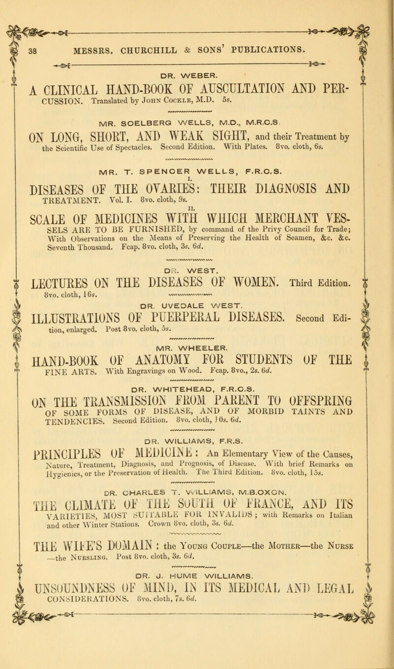 M « £>£— ■ ———— t^r* ^_^l $&+ A CLINICAL HAND-BOOK OF AUSCULTATION AND PEE- CUSSION. Translated by John Cockle, M.D. 5s. MR. SOELBERG WELLS, M.D., M.R.C.S. ON LONG, SHORT, AND WEAK SIGHT, and their Treatment by the Scientific Use of Spectacles. Second Edition. With Plates. 8vo. cloth, 6s. MR. T. SPENCER WELLS, F.R.C.S. DISEASES OF THE 0YARIES: THEIR DIAGNOSIS AND TREATMENT. Vol. I. 8vo. cloth, 9s. SCALE OF MEDICINES WITH WHICH MERCHANT VES- SELS ARE TO BE FURNISHED, by command of the Privy Council for Trade; With Observations on the Means of Preserving the Health of Seamen, &c. &c. Seventh Thousand. Fcap. 8vo. cloth, 3s. 6d. DR. WEST J! LECTURES ON THE DISEASES OF WOMEN. Third Edition, i 8vo. cloth, 16s. —»~~ 4 DR. UVEDALE WEST. | ILLUSTRATIONS OF PUERPERAL DISEASES. Second Edi- ^ tion, enlarged. Post 8vo. cloth, 5s. MR. WHEELER. i HAND-BOOK OF ANATOMY FOR STUDENTS OF THE i ** FINE ARTS. With Engravings on Wood. Fcap. 8vo., 2s. 6d.  DR. WHITEHEAD, F.R.C.S. ON THE TRANSMISSION EROM PARENT TO OFFSPRING OF SOME FORMS OF DISEASE, AND OF MORBID TAINTS AND TENDENCIES. Second Edition. 8vo. cloth, J Os. 6d. DR. WILLIAMS, F.R.S DR. CHARLES T. WILLIAMS, M.B.OXON. THE CLIMATE OF THE SuUTH OF FRAiNCE, A^D ITS VARIETIES, MOST SUITABLE FOR INVALIDS ; with Remarks on Italian and other Winter Stations. Crown 8vo. cloth, 3s. 6d. THE WIFE'S DOMAIN : the Young Couple—the Mother—the Nurse the Nursling. Post 8vo. cloth, 3s. 6d. DR. J. HUME WILLIAMS. UNSOUNDNESS OF MIND, IIS ITS MEDICAL AND LEGAL CONSIDERATIONS. 8vo. cloth, 7s. 6d. j