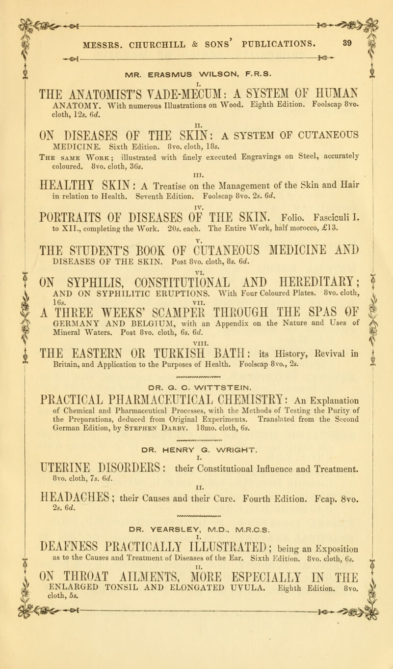 l%$^+£* *^^5#>Jp MESSRS. CHURCHILL & SONS* PUBLICATIONS. 39 & —e*f _ 3<sh^ MR. ERASMUS WILSON, F.R.S. THE ANATOMIST'S VADE-MECUM: A SYSTEM OF HUMAN ANATOMY. With numerous Illustrations on Wood. Eighth Edition. Foolscap 8vo. cloth, 12s. 6d. ON DISEASES OF THE SKIN: a system of cutaneous MEDICINE. Sixth Edition. 8vo. cloth, 18s. The same Work; illustrated with finely executed Engravings on Steel, accurately coloured. 8vo. cloth, 36s. in. HEALTHY SKIN : A Treatise on the Management of the Skin and Hair in relation to Health. Seventh Edition. Foolscap 8vo. 2s. 6d. IV. PORTRAITS OF DISEASES OF THE SKIN. Folio. Fasciculi I. to XII., completing the Work. 20s. each. The Entire Work, half morocco, £13. THE STUDENT'S BOOK OF CUTANEOUS MEDICINE AND DISEASES OF THE SKIN. Post 8vo. cloth, 8s. 6d. t ON SYPHILIS, CONSTITUTIONAL AND HEREDITARY; f A AND ON SYPHILITIC ERUPTIONS. With Four Coloured Plates. 8vo. cloth, . I A THREE WEEKS' SCAMPER THROUGH THE SPAS OF f g GERMANY AND BELGIUM, with an Appendix on the Nature and Uses of ^ Mineral Waters. Post 8vo. cloth, 6s. 6d. VIII. THE EASTERN OR TURKISH BATH: its History, Revival in Britain, and Application to the Purposes of Health. Foolscap 8vo., 2s. DR. G. C. WITTSTEIN. PRACTICAL PHARMACEUTICAL CHEMISTRY: An Explanation of Chemical and Pharmaceutical Processes, with the Methods of Testing the Purity of the Preparations, deduced from Original Experiments. Translated from the Second German Edition, by Stephen Darby. 18mo. cloth, 6s. V DR. HENRY G. WRIGHT. I. UTERINE DISOEDEES : their Constitutional Influence and Treatment. 8vo. cloth, 7s. 6d. II. HEADACHES ; their Causes and their Cure. Fourth Edition. Fcap. 8vo. 2s. 6d. DR. YEARSLEY, M.D., M.R.C.S. DEAFNESS PRACTICALLY ILLUSTRATED; being an imposition as to the Causes and Treatment of Diseases of the Ear. Sixth Edition. 8vo. cloth, 6s. ON THEOAT AILMENTS, MOEE ESPECIALLY IN THE ENLARGED TONSIL AND ELONGATED UVULA. Eighth Edition. 8vo. cloth, 5s.