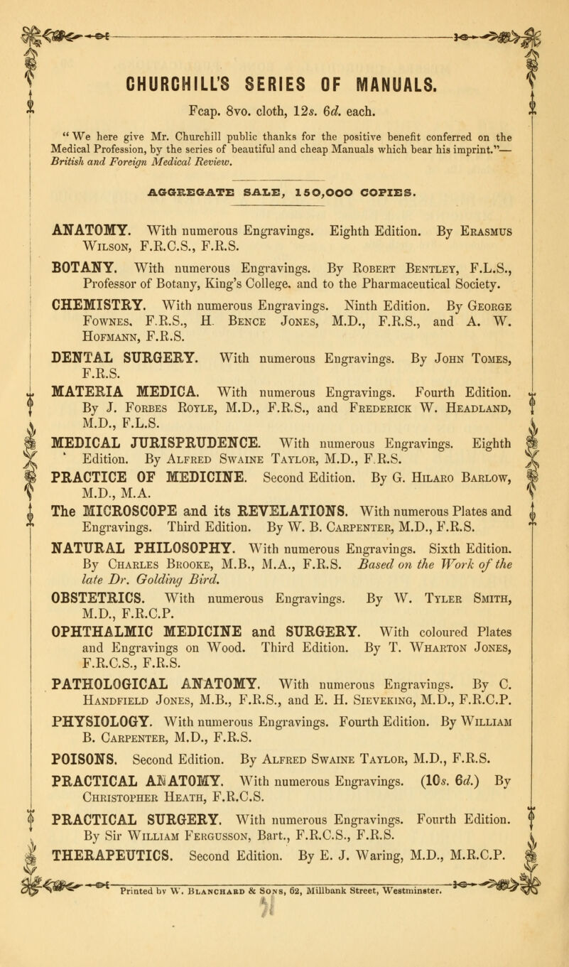 CHURCHILL'S SERIES OF MANUALS. Fcap. 8vo. cloth, 12s. 6d. each. *  We here give Mr. Churchill public thanks for the positive benefit conferred on the Medical Profession, by the series of beautiful and cheap Manuals which bear his imprint.'— British and Foreign Medical Review. AGGREGATE SALE, 150,000 COPIES. ANATOMY. With numerous Engravings. Eighth Edition. By Erasmus Wilson, F.R.C.S., F.R.S. BOTANY. With numerous Engravings. By Robert Bentley, F.L.S., Professor of Botany, King's College, and to the Pharmaceutical Society. CHEMISTRY. With numerous Engravings. Ninth Edition. By George Fownes, F.R.S., H. Bence Jones, M.D., F.R.S., and A. W. HOFMANN, F.R.S. DENTAL SURGERY. With numerous Engravings. By John Tomes, F.R.S. MATERIA MEDICA. With numerous Engravings. Fourth Edition. By J. Forbes Royle, M.D., F.R.S., and Frederick W. Headland, M.D., F.L.S. MEDICAL JURISPRUDENCE. With numerous Engravings. Eighth Edition. By Alfred Swaine Taylor, M.D., F.R.S. PRACTICE OF MEDICINE. Second Edition. By G. Hilaro Barlow, M.D., M.A. The MICROSCOPE and its REVELATIONS. With numerous Plates and Engravings. Third Edition. By W. B. Carpenter, M.D., F.R.S. NATURAL PHILOSOPHY. With numerous Engravings. Sixth Edition. By Charles Brooke, M.B., M.A., F.R.S. Based on the Work of the late Dr. Goldiny Bird. OBSTETRICS. With numerous Engravings. By W. Tyler Smith, M.D., F.R.C.P. OPHTHALMIC MEDICINE and SURGERY. With coloured Plates and Engravings on Wood. Third Edition. By T. Wharton Jones, F.R.C.S., F.R.S. PATHOLOGICAL ANATOMY. With numerous Engravings. By C. Handfield Jones, M.B., F.R.S., and E. H. Sieveking, M.D., F.R.C.P. PHYSIOLOGY. With numerous Engravings. Fourth Edition. By William B. Carpenter, M.D., F.R.S. POISONS. Second Edition. By Alfred Swaine Taylor, M.D., F.R.S. PRACTICAL A! ATOMY. With numerous Engravings. (10s, Qd.) By Christopher Heath, F.R.C.S. PRACTICAL SURGERY. With numerous Engravings. Fourth Edition. By Sir William Fergusson, Bart., F.R.C.S., F.R.S. THERAPEUTICS. Second Edition. By E. J. Waring, M.D., M.R.C.P. •%$&<£!*'  °£ Printed bv W. Blanchabd & Sons, 62, Millbank Street, Westminster.