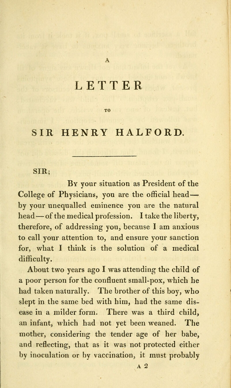 LETTER TO SIR HENRY HALFORD. SIR; By your situation as President of the College of Physicians, you are the official head— by your unequalled eminence you are the natural head—of the medical profession. I take the liberty, therefore, of addressing you, because I am anxious to call your attention to, and ensure your sanction for, what I think is the solution of a medical difficulty. •i About two years ago I was attending the child of a poor person for the confluent small-pox, which he had taken naturally. The brother of this boy, who slept in the same bed with him, had the same dis- ease in a milder form. There was a third child, an infant, which had not yet been weaned. The mother, considering the tender age of her babe, and reflecting, that as it was not protected either by inoculation or by vaccination, it must probably