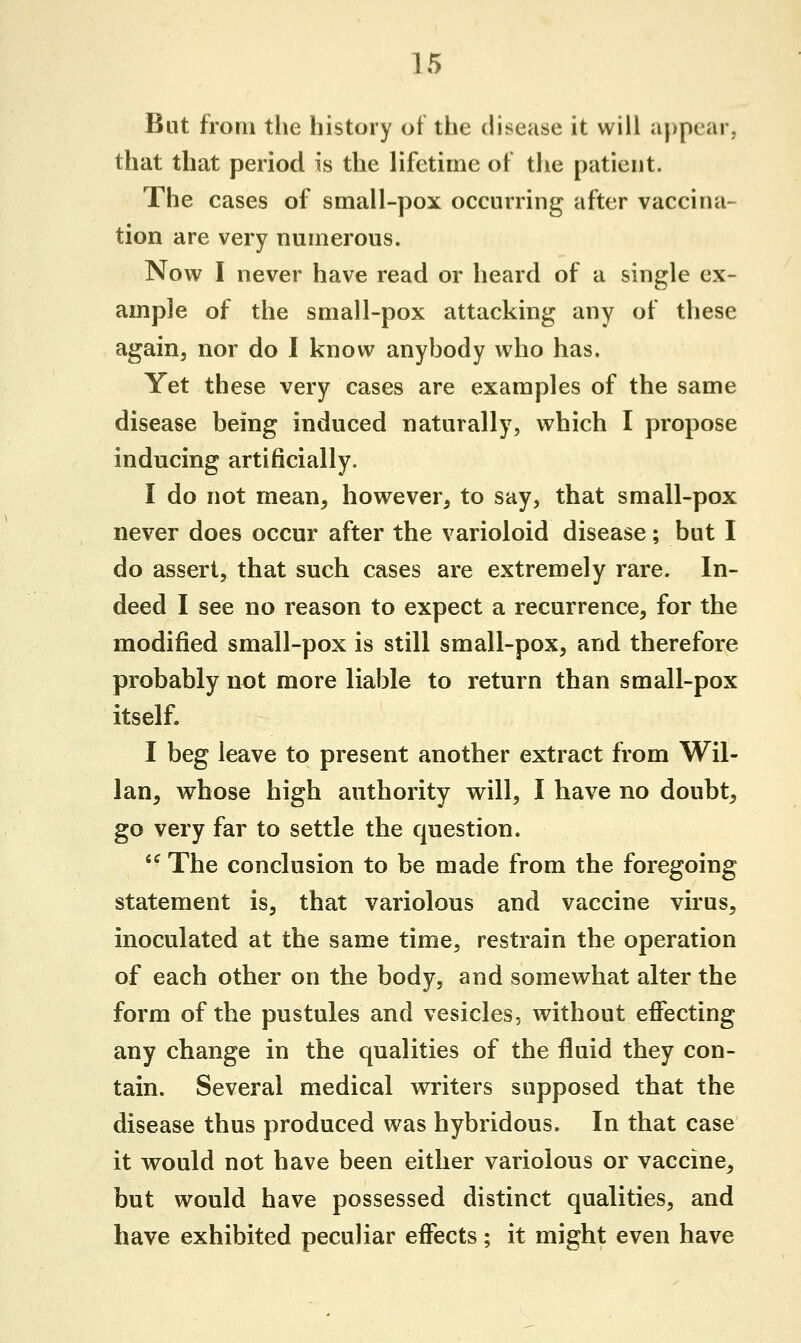 But from the history of the disease it will appear, that that period is the lifetime of the patient. The cases of small-pox occurring after vaccina- tion are very numerous. Now I never have read or heard of a single ex- ample of the small-pox attacking any of these again, nor do I know anybody who has. Yet these very cases are examples of the same disease being induced naturally, which I propose inducing artificially. I do not mean, however, to say, that small-pox never does occur after the varioloid disease; but I do assert, that such cases are extremely rare. In- deed I see no reason to expect a recurrence, for the modified small-pox is still small-pox, and therefore probably not more liable to return than small-pox itself. I beg leave to present another extract from Wil- lan, whose high authority will, I have no doubt, go very far to settle the question.  The conclusion to be made from the foregoing statement is, that variolous and vaccine virus, inoculated at the same time, restrain the operation of each other on the body, and somewhat alter the form of the pustules and vesicles, without effecting any change in the qualities of the fluid they con- tain. Several medical writers supposed that the disease thus produced was hybridous. In that case it would not have been either variolous or vaccine, but would have possessed distinct qualities, and have exhibited peculiar effects; it might even have