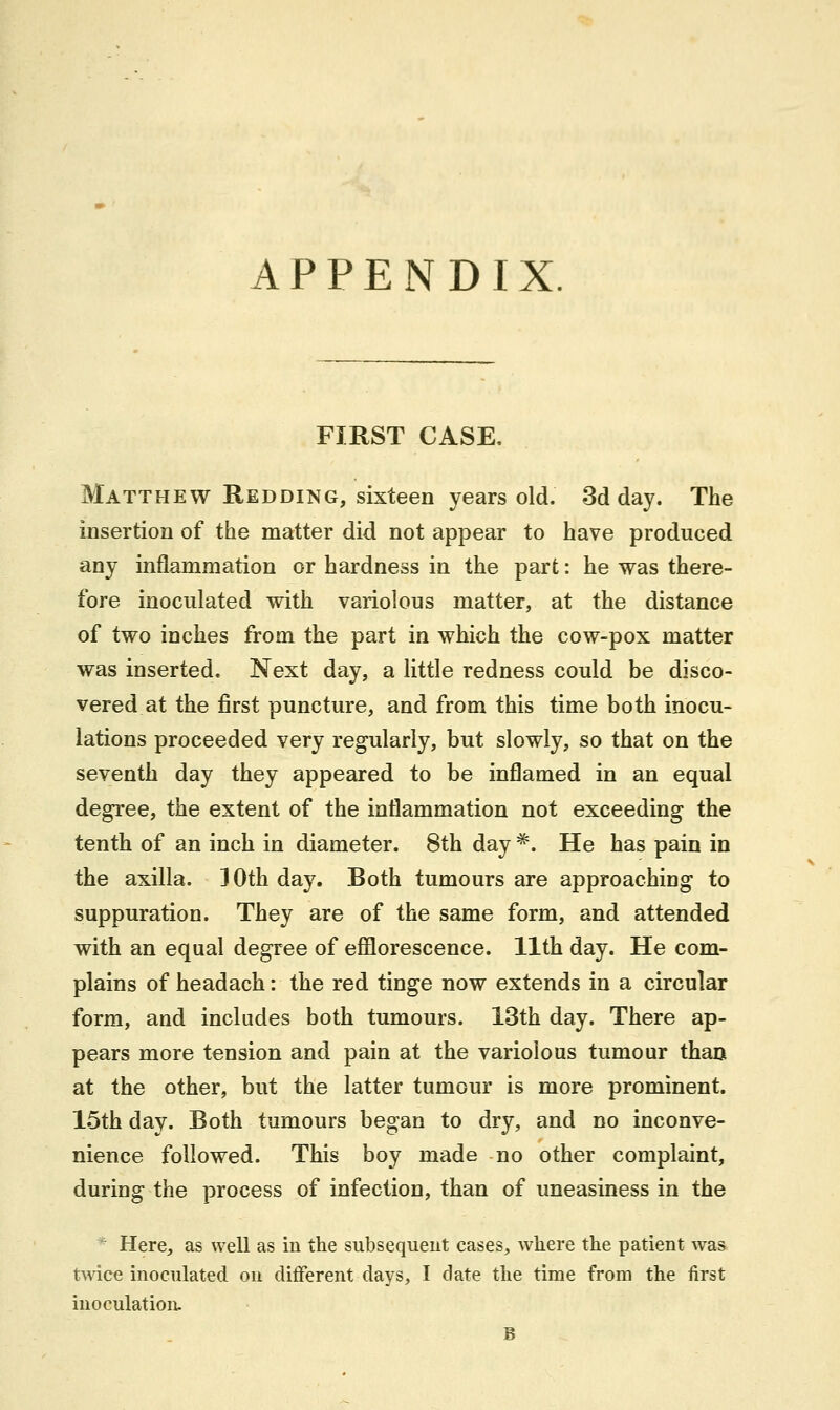 APPENDIX FIRST CASE, Matthew Redding, sixteen years old. 3d day. The insertion of the matter did not appear to have produced any inflammation or hardness in the part: he was there- fore inoculated with variolous matter, at the distance of two inches from the part in which the cow-pox matter was inserted. Next day, a little redness could be disco- vered at the first puncture, and from this time both inocu- lations proceeded very regularly, but slowly, so that on the seventh day they appeared to be inflamed in an equal degree, the extent of the inflammation not exceeding the tenth of an inch in diameter. 8th day *. He has pain in the axilla. 30th day. Both tumours are approaching to suppuration. They are of the same form, and attended with an equal degree of efflorescence. 11th day. He com- plains of headach: the red tinge now extends in a circular form, and includes both tumours. 13th day. There ap- pears more tension and pain at the variolous tumour than at the other, but the latter tumour is more prominent. 15th day. Both tumours began to dry, and no inconve- nience followed. This boy made no other complaint, during the process of infection, than of uneasiness in the * Here, as well as in the subsequent cases, where the patient was twice inoculated on different days, I date the time from the first inoculation.