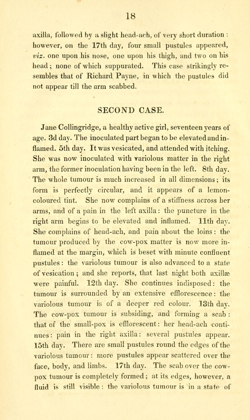axilla, followed by a slight head-ach, of very short duration : however, on the 17th day, four small pustules appeared, viz. one upon his nose, one upon his thigh, and two on his head ; none of which suppurated. This case strikingly re- sembles that of Richard Payne, in which the pustules did not appear till the arm scabbed. SECOND CASE. Jane Collingridge, a healthy active girl, seventeen years of age. 3d day. The inoculated part began to be elevated and in- flamed. 5th day. It was vesicated, and attended with itching. She was now inoculated with variolous matter in the right arm, the former inoculation having been in the left. 8th day. The whole tumour is much increased in all dimensions; its form is perfectly circular, and it appears of a lemon- coloured tint. She now complains of a stiffness across her arms, and of a pain in the left axilla: the puncture in the right arm begins to be elevated and inflamed. 11th day. She complains of head-ach, and pain about the loins: the tumour produced by the cow-pox matter is now more in- flamed at the margin, which is beset with minute confluent pustules: the variolous tumour is also advanced to a state of vesication ; and she reports, that last night both axilla? were painful. 12th day. She continues indisposed: the tumour is surrounded by an extensive efflorescence: the variolous tumour is of a deeper red colour. 13th day. The cow-pox tumour is subsiding, and forming a scab : that of the small-pox is efflorescent: her head-ach conti- nues: pain in the right axilla: several pustules appear. 15th day. There are small pustules round the edges of the variolous tumour: more pustules appear scattered over the face, body, and limbs. 17th day. The scab over the cow- pox tumour is completely formed; at its edges, however, a fluid is still visible: the variolous tumour is in a state of