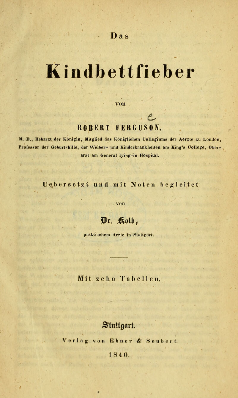 Da Kindbettfieber ROBERT FERGUSON, M. D., Hebarzt der Königin, Mitglied des Königlichen OoUegiums der Aerzte zu London, Professor der Geburtshilfe, der Weiber- und Kinderkrankheiten am Kiug's College, Ober- arzt am General lying-in Hospital. Ue, her setzt und mit Noten be;2^1eitet von Ir. 4ldb; praktischem Arzte in Stiillgarl. Mit zehn Tabellen. Verlag von K I) ii e r & S e ii li c r t. 18 4 0.