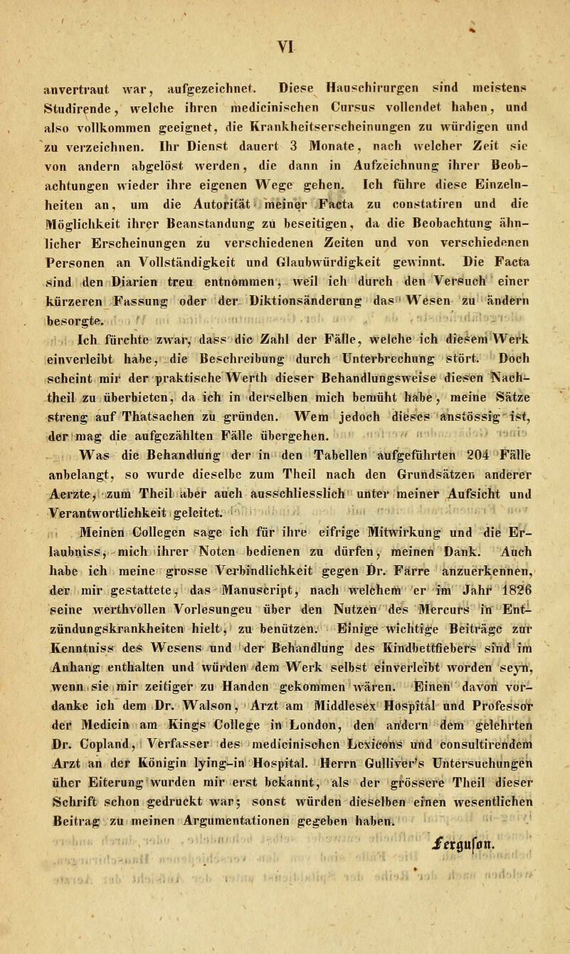 anvertraut war, aufgezeichnet. Diese Han>ichirurgen sind meistens Studircnde, welche ihren medicinischen Cursus vollendet haben, und also vollkommen geeignet, die Krankheitserscheinungen zu würdigen und zu verzeichnen. Ihr Dienst dauert 3 Monate, nach welcher Zeit sie von andern abgelöst werden, die dann in Aufzeichnung ihrer Beob- achtungen wieder ihre eigenen Wege gehen. Ich führe diese Einzeln- heiten an, um die Autorität meiner Facta zu constatiren und die Möglichkeit ihrer Beanstandung zu beseitigen, da die Beobachtung ähn- licher Erscheinungen zu verschiedenen Zeiten und von verschiedenen Personen an Vollständigkeit und Glaubwürdigkeit gewinnt. Die Facta sind den Diarien treu entnommen, weil ich durch den Versuch' einer kürzeren Fassung od«r der Diktionsänderung das' Wesen zu'ändern besorgte. ■ ^ '' ■ ■ i' ■■ '.. ;l:,;'ri'f . Ich fürchte zwar, dass die Zahl der Fälle, welche ich diesem Wei'k einverleibt habe, die Beschreibung durch Unterbrechung stört. Doch scheint mii^ der praktische Werth dieser Behandlungsweise diesen Naeh- theil zu überbieten, da ich in derselben mich bemüht habe, meine Sätze streng auf Thatsachen zu gründen. Wem jedoch dieses anstössig ist, der mag die aufgezählten Fälle übergehen. ' Was die Behandlung der in den Tabellen aufgeführten 204 Fälle anbelangt, so wurde dieselbe zum Theil nach den Grundsätzen anderer AerztCj zum Theil aber auch ausschliesslich unter meiner Aufsicht und Verantwortlichkeit geleitet. ■' ' !r;'.nf;i *! ii<« • Meinen Collegen sage ich für ihre eifrige Mitwirkung und die EV- laubnisSj mich ihrer Noten bedienen zu dürfen, meinen Dank. Auch habe ich meine grosse Verbindlichkeit gegen Dr. Farre anzuerkennen, der mir gestattete, das Manuscript, nach welchem er im Jahf 1826 seine werthvollen Vorlesungen über den Nutzen''des Miercufs in Ent^ Zündungskrankheiten hielt, zu benützen. Einige wichtige Beiträge zur Kenntniss des Wesens und der Behandlung des Kindbettflebers sind im Anhang enthalten und würden dem Werk selbst einverleibt worden seyti, wenn sie mir zeitiger zu Händen gekommen wären. Einen davon vor- danke ich dem Dr. Walson, Arzt am Middlesex Hospital und Professor der Medicin am Kings College in London, den andern dem gelehrten Dr. Copland, Verfasser des medicinischen Lexioons und consultirendem Arzt an der Königin lying-in Hospital. Herrn Gulliver's Untersuchungen üher Eiterung wurden mir erst bekannt, als der grössere Theil dieser Schrift schon gedruckt war; sonst würden dieselben eiiien wesentlichen Beitrag-ZU meinen Argumentationen gegeben haben. hn*i driw letQüfon.