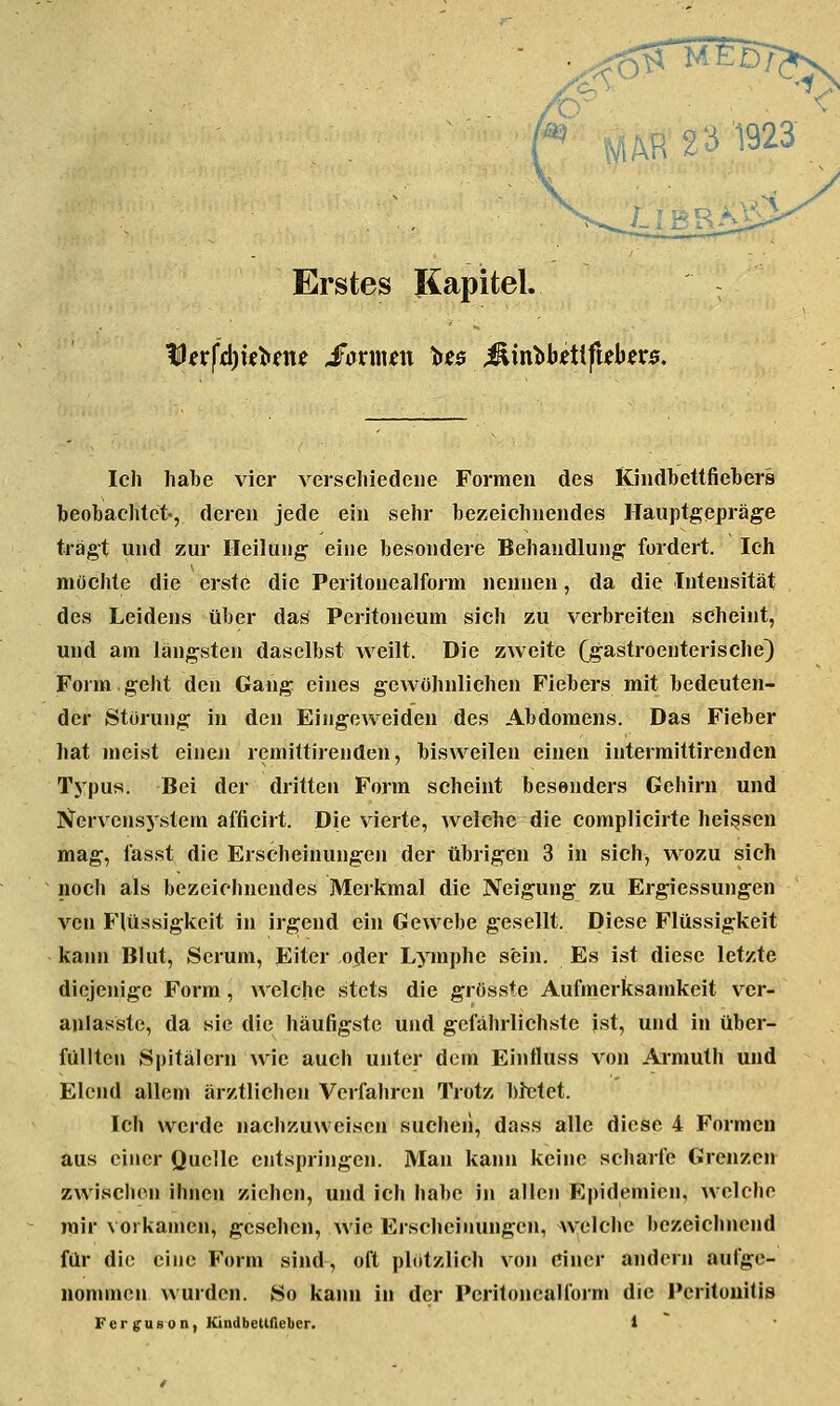 i.lBRA}i?- Erstes Kapitel. Ich habe vier verschiedene Formen des Kiiidbcttfieliers beobachtet-, deren jede ein sehr bezeichnendes ITauptgepräge tragt und zur Heilung eine besondere Behandlung fordert. Ich möchte die erste die Peritonealform nennen, da die Intensität des Leidens über das Peritoneum sieh zu verbreiten seheint, und am längsten daselbst weilt. Die zweite (gastroenterische) Form.geht den Gang eines gewöhnlichen Fiebers mit bedeuten- der Störung in den Eingeweiden des Abdomens. Das Fieber hat meist einen remittirenden, bisweilen einen intermittirenden Tj^pus. Bei der dritten Form scheint besonders Gehirn und PJervens5'stem afficirt. Die vierte, welche die complicirte heissen mag, fasst die Erscheinungen der übrigen 3 in sich, wozu sich noch als bezeichnendes Merkmal die Neigung zu Ergiessungen ven Flüssigkeit in irgend ein Gewebe gesellt. Diese Flüssigkeit kaini Blut, Serum, Eiter oder Lymphe sein. Es ist diese letzte diejenige Form, welche stets die gröSKste Aufmerksamkeit ver- anlasste, da sie die häufigste und gefährlichste ist, und in über- füllten Spitälern wie auch unter dem Einttuss von Armuth und Elend allem ärztlichen Verfahren Trotz bittet. Ich werde nachzuweisen suchen, dass alle diese 4 Formen aus einer Quelle entspringen. Man kann keine scharfe Grenzen zwischen ihnen ziehen, und ich habe in allen Epidemien, welche mir vorkamen, gesehen, wie Erscheinungen, welche bezeichnend für die eine Form sind, oft plötzlich von einer andern aufge- nommen wurden. So kann in der Pcritonealfoi'm die Peritonitis