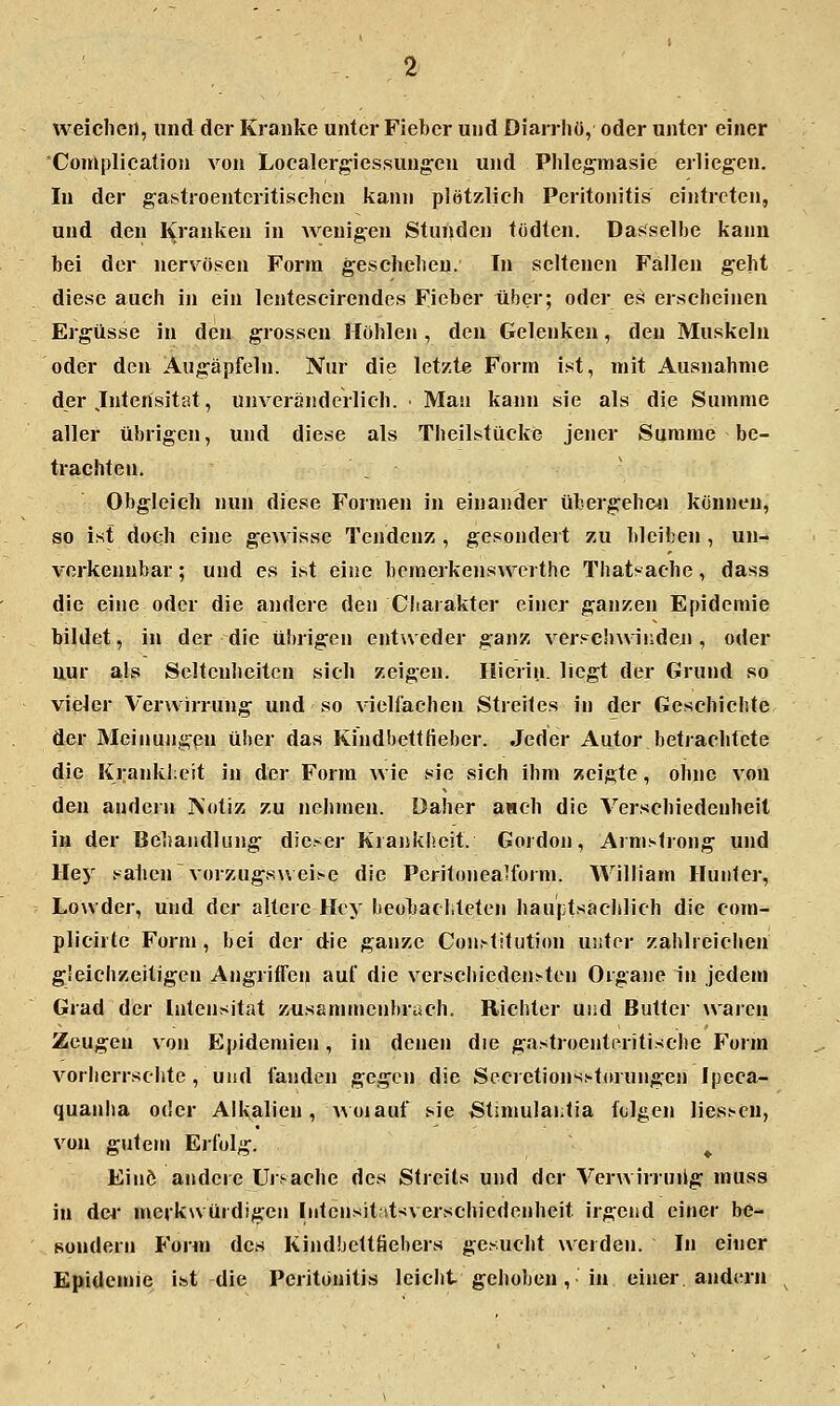weiclieil, und der Kranke unter Fieber und Diarrhü, oder unter einer 'Complication von Localergiessungen und Plilegmasie erliegen. In der g'astroenteritischen Jiann plötzlich Peritonitis eintreten, und den Kranken in wenigen Stunden todten. Dasselbe kann bei der nervösen Form geselielieu. In seltenen Fällen geht diese auch in ein lentescirendes Fieber über; oder es erscheinen Ergüsse in den grossen Höhlen , den Gelenken, den Muskeln oder den Augäpfeln. Nur die letzte Form ist, mit Ausnahme der Jntensitat, unveränderlich. Man kann sie als die Summe aller übrigen, und diese als Theilstücke jener Summe be- trachten. Obgleich nun diese Formen in einander übergeheti können, so ist doch eine gcAvisse Tendenz , gesondert zu bleiben , un- verkennbar ; und es ist eine bemerkenswerthe Thatvache, dass die eine oder die andere den Charakter einer ganzen Epidemie bildet, in der die übrigen entweder ganz ver.'-'chwinden , oder nur als Seltenheiten sich zeigen. Hierin, liegt der Grund so vieler Verwirrung und so vielfachen Streites in der Geschichte der Meinungpn über das Kindbettfieber. Jeder Autor betrachtete die Krankl;eit in der Form wie sie sich ihm zeigte, ohne von den andern ]\otiz zu nehmen. Daher auch die Verschiedenheil in der Behandlung dieser Krankheit. Gordon, Armstrong und Hey sahen vorzugsvvei>e die Pcrilonealforn». William Hunter, Lowder, und der altere Hey beobadtcten hauptsacblich die com- plicirte Form, bei der die ganze Con.-tilution unter zahlreichen gleichzeitigen Angriffen auf die verschieden^ten Organe in jedem Grad der Intensität zusßmmen!)rach. Richter uiid Butler waren Zeugen von Epidemien, in denen die gastroenteritisclie Form vorlierrschte, und fanden gegen die Secretiojjs.«-torHngen Ipeca- quanha oder Alkalien, woiauf sie Stanulai.tia folgen Hessen, von gutem Erfolg. ^ Einö andere Ursache des Streits und der Verwirruilg muss in der merkwürdigen hitensit »t^verschiedenheit irgend einer be- Rondern Form des Kindbettfiebers gesucht werden. In einer Epidemie ist die Peritonitis leiclit gehoben, in einer, andern