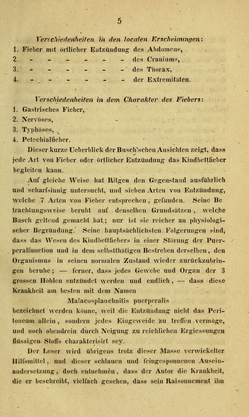 Verschiedenheiten in den locafen Erscheinungen: 1. Fieber mit üitliclier Ent/iünduiig des Abdomens, 2. - - — - - - des Cranium«,. 3. - - - - - - ' des Tiioiax, i. - - - - - - der Extremitäten. Verschiedenheiten in dem Charakter des Fiebers: 1. Gastrisches Fieber, 2. Nerv^öses, - ^ 3. Typhöses, 4. Petechialfieber. Dieser kurze Ueberblick der Busch\schen Ansichten zeigt, dass \eAc Art von Fieber oder örtliclier Entzündung- das Kindbettfieber begleiten kann. Auf gleiche Weise hat Ritgen den Gegenstand ausführlich und scharfsinnig untersucht, und sieben Arten von Entzündung, welche 7 Arten von Fieber entspreclien, gefunden. Seine Be trachtungsweise beruht auf denselhen Grundsätzen, welche Busch geltend gemacht Imt^; nur ist sie reicher an physiologi- scher Begründung. Seine hauptsächlichsten Folgerungen sind, dass das Wesen des Kindbettfiebers in einer Störung der Puer- peralfunction und in dem selbstthatigen Bestreben derselben, den Organismus in seinen normalen Zustand wieder zurückzubrin- gen beruhe; — ferner, dass jedes Gewebe und Organ der 3 grossen Höhlen entzündet werden und endlich, — dass diese Krankheit am besten mit dem Namen Malacosplanchnitis puerperalis bezeichnet werden könne, weil die Entzündung niclit das Peri- toneum allein, sondern jedes Eingeweide zu treffen vermöge, und nocli obendrein durch Neigung zu reichliclien Ergiessungeu flüssigen Stoffs charakterisirt sey. Der Leser wird übrigens trotz dieser Masse verwickelter Hilfsmlllel, und dieser sclilauen und feingesponnenen Ausein- andersetzung, doch cntnehmthi, dass der Autor die Krankheit, die er beschreibt, vielfach gesehen, dass sein Raisonncment ihn