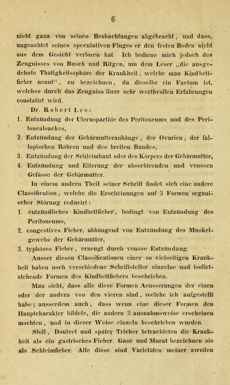 nicht ganz von seinen Beobachtungen ahgehracht, und dass, ungeachtet seines speculativen Fluges er den festen Boden ni^cht aus dem Gesicht verloren hat. Ich bediene mich jedoch des Zeugnisses von Busch und Ritgen, um dem Leser „die ausge- dehnte Thätigkeitssphäre der Kiankheit, welche man Kindbett- fieber nennt, zu bezeichnen, da dieselbe ein Factum ist, welches durch das Zeugniss ihrer sehr werthvollen Erfahrungen constatirt Avird. . Dr. Robert Lee: 1. Entzündung der Uterusparthie des Peritoneums, und des Peri- tonealsackes, 2. Entzündung der Gebärmutteranhänge, der Ovarien , der fal- lopischen Röhren und des breiten Bandes, . 3. Entzündung der Schleimhaut oder des Körpers der Gebärmutter, 4. Entzündung und Eiterung der absorbirenden. und venösen Gelasse der Gebärmutter. In einem andern Theil seiner Schrift findet sich eine andere Classification, welche die Erschfeinungen auf 3 Formen organi- scher Störung reducirt: 1. entzündliches Kindbettfiebei', bedingt von Entzündung des Peritoneums, . 2. congestives Fieber, abhängend von Entzündung des Muskel- gewebs der Gebärmutter, 3. .tj'phüses Fieber, erzeugt diu-ch venöse Entzündung. Ausser diesen Classificationen einer so vielseitigen Krank- heit haben noch verschiedene Schriftsteller einzelne und isolirt- stehende Formen des Kindbettfiebers beschrieben. Man sieht, dass alle diese Formen Aeusserungen der einen oder der andern von den vieren sind, welche ich aufgestellt habe; ausserdem auch, dass wenn . eine dieser Formen den Hauptcharakter bildete, die andern 3 ausnahmsweise erscheinen mochten, u)id in dieser Weise einzeln beschrieben würden. StoU , Doulcet und spätev Tricher betrachteten die Krank- heit als ein gastrisches Fieber. Gase und Murat bezeichnen sie als Schleimfieber. Alle diese sind Varietäten meiner zweiten