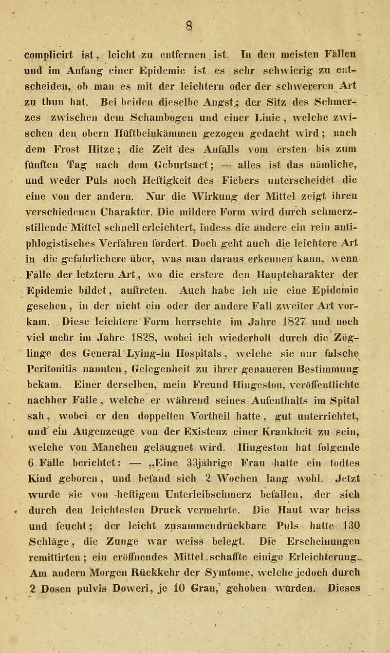 complicirt ist, leicht zu entferneii ist. Tu den meisten Fällen und im Anfang' einer Epidemie ist es sehr schwierig zii ent- scheiden, ob man es mit der leichlern oder der schwereren Ait zu thun hat. Bei beiden dieselbe Angst^ dei* Sitz des Schmer- zes zwischen dem Schamhogen und einer Linie , welche zwi- schen den, Obern Hüftbeivkämmen gezogen gedacht wird; nach dem Frost Hitze; die Zeit des Anfajls vom ersten bis zum fünften Tag nach dem Gebuitsact; — alles ist das nämliche, und weder Puls noch Heftigkeit des Fiebers unterscheidet die eine von der andern. Nur die Wirkung der Mittel zeigt ihren verschiedenen Charakter. Die mildere Form wird durch schmerz- stillende Mittel schuell erleichtert, fudess die ändere ein rein anti- phlogistisches Verfahren fordert. Doch geht auch die leichtere Alt in die gefährlichere über, was man daraus erkennen kann, wenn Fälle der letztern Art, wo die erstere den Hauptcharakter der - Epidemie bildet, auftreten. Auch habe ich nie eine Epidemie gesehen, in der nicht ein oder der aindere Fall zweiter Alt vor- kam. Diese leichtere Form herrschte im Jahre 1827 und noch viel mehr im Jahre 1828, wobei ich wiederholt durch die Zög- linge des General'Ljing-in Hospitals, welche sie nur falsche Peritonitis nannten, Gelegen^Iieit zu ihrer genaueren Bestimmung bekam. Einer derselben, mein Freund Hingeston, veröffentlichte nachher Fälle, welche er während seine« Aufenthalts im Spital sah, wobei er den doppelten Vortheil hatte, gut unterrichtet, und'' ein Augenzeuge von der Existenz einer Krankheit zu sein, welche von Manchen geläugnet wird. Hingeston hat folgende 6 Fälle berichtet: — „Eine 33jährige Frau hatte ein todtes Kind geboren, und befand sich 2 Wochen lang wohl. Jetzt wurde sie von -heftigem Unterleibschmerz befallen, der sich durch den leichtesten Druck vermehrte. Die Haut war heiss und feucht; der leicht zusammendrückbare Puls hatte 13Q Schläge, die Zunge war weiss belegt. Die Erscheinungen remittirten; ein eröffnendes Mittel, seh äffte einige Erleichterung., Am andern Moi'gen Rückkehr der Sj^mtome, welche jedoch durch 2 Dosen pulvis Doweri, je 10 Gran,' gehoben w^ürdeu. Dieses