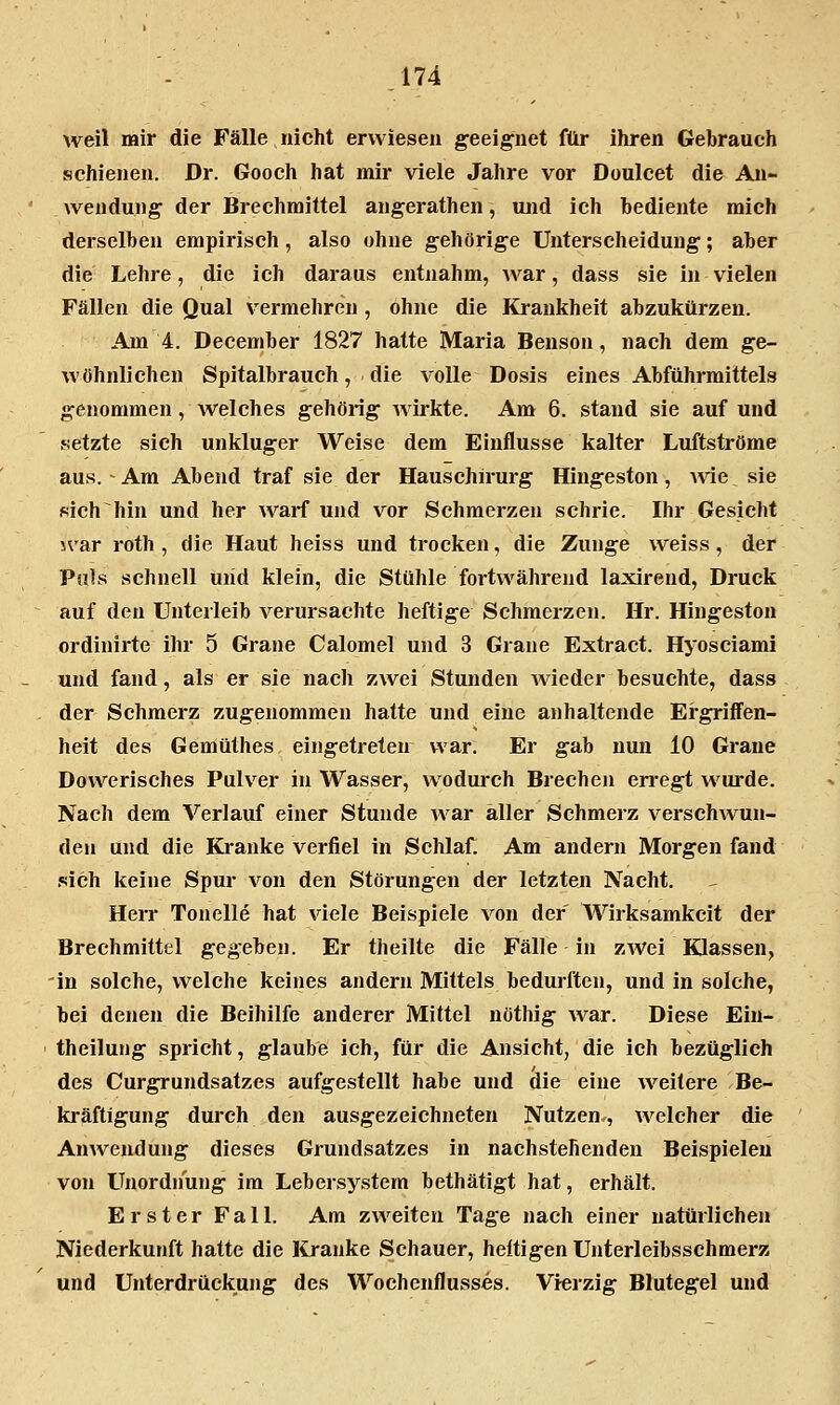 weil mir die Fälle nicht erwiesen geeignet für ihren Gebrauch schienen. Dr. Gooch hat mir viele Jahre vor Doulcet die An- wendung der Brechmittel angerathen, und ich bediente mich derselben empirisch, also ohne gehörige Unterscheidung; aber die Lehre, die ich daraus entnahm, Avar, dass sie in vielen Fällen die Qual vermehren , ohne die Krankheit abzukürzen. Am 4. December 1827 hatte Maria Benson, nach dem ge- wöhnlichen Spitalbrauch, die volle Dosis eines Abführmittels genommen, Avelches gehörig wirkte. Am 6. stand sie auf und «etzte sich unkluger Weise dem Einflüsse kalter Luftströme aus. - Am Abend traf sie der Hauschirurg Hingeston, ^vie sie sich hin und her warf und vor Schmerzen schrie. Ihr Gesicht war roth , die Haut heiss und trocken, die Zunge weiss , der Puls schnell uiid klein, die Stühle fortwährend laxirend, Druck auf den Unterleib verursachte heftige Schmerzen. Hr. Hingeston ordinirte ihr 5 Grane Calomel und 3 Grane Extract. Hyosciami und fand, als er sie nach zwei Stunden Avieder besuchte, dass der Schmerz zugenommen hatte und eine anhaltende Ergriffen- heit des Gemüthes eingetreten war. Er gab nun 10 Grane DovA'^erisches Pulver in Wasser, wodurch Brechen erregt Avurde. Nach dem Verlauf einer Stunde Avar aller Schmerz verschAvun- den und die Kranke verfiel in Schlaf. Am andern Morgen fand .sich keine Spur von den Störungen der letzten Nacht. Herr Tonelle hat Aiele Beispiele A^on der Wirksamkeit der Brechmittel gegeben. Er theilte die Fälle in zAVei Klassen, 'in solche, VA^elche keines andern Mittels bedurften, und in solche, bei denen die Beihilfe anderer Mittel nöthig Avar. Diese Ein- theilung spricht, glaube ich, für die Ansicht, die ich bezüglich des Curgrundsatzes aufgestellt habe und die eine AA^eitere Be- kräftigung durch den ausgezeichneten Nutzen., AA'elcher die AuAA'-endung dieses Grundsatzes in nachstehenden Beispielen von Unordnung im Lebersystem bethätigt hat, erhält. Erster Fall. Am zweiten Tage nach einer natürlichen Niederkunft hatte die Kranke Schauer, heftigen Unterleibsschmerz und Unterdrückung des Wochenflusses. Vierzig Blutegel und