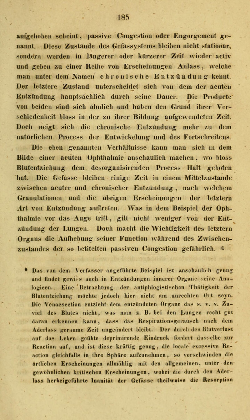 aufgelioben scheint, passive Cöng'estiün oder En^or^cment g-e- iiaimt. Diese Zustände des Gefässystems bleiben nicht stationär, sondern werden in längerer oder kürzerer Zdit w ieder activ und geben zu einer Reihe von Erscheinungen Anlass , welche man unter dem Namoi chronische Entzündung kennt. Der letztere Zustand unterscheiclet sich von dem der acuten Entzündung hauptsächlich durch seine Dauer. Die Producte von beiden sind sich ähnlich und haben den Grund ihrer Ver- schiedenlieit bloss in der zu ihrer Bildung aufgeweudeten Zeit. Docii neigt sich die chronische Entzündung mehr zu dem natürlichen Process der Ent\Aickelung und des Fortschreitens. Die eben genannten Verhältnisse kann man sich iii dem Bilde einer acuten Ophthalmie anschaulich machen, wo bloss Blutentziehung dem desorgauisirenden Process Halt geboten hat. Die Gefässe bleiben einige Zeit in einem Mittelzustande zwisclien acuter und chronischer Entzündung, nach welchem Granulationen und die übrigen Erschein_ungen der letztern Art von Entzündung auftreten. Was in dem Beispiel der Oph- thalmie vor das Auge tritt, gilt niciit weniger Aon der Ent- zündung der Lungen. Docli macJit die Wichtigkeit des letztern Organs die Aufhebung seiner Function während des Zwischen- zustandes der so betitelten passiven Congestion gefährlich. -* • Das von tlcm Verfasser angeführte Bei.spiel ist an.«chauliib genug und finilet gewiss auch in Entzündungen innerer Organa .-eine Ana- logiecn. Eine Betrachtung der antiphlogisstischcn Thäd'gkeit der Blutentziehung möchte jedoch hier nicht am unrechten Ort seyn. Die Venaesection entzieht dem entzündeten Organe das .«. v. v. Zu- viel des Blutes nicht, was man z. B. bei den Ijungeii recht gut daran erkennen kann, dass das Respirationsgeräuscli nach dem Adcrlrtss geraume Zeit ungeändert bleibt. Der duidi den Blutverlust auf das Lcl>en geübte deprimirendc Eindruck fordert dasselbe zur Reaction auf, und ist diese kräftig genug, die localc excessive Re- action gleichfalls in ihre Sphäre aufzunehmen, so verschwinden die örtlichen Erscheinungen allmählig mit den allgemeinen, unter den gewöhnlichen kritischen Erscheinungen, wobei die durch den Ader- \»S8 herbeigeführte loanität der Gefiisse theilwais« die Resorption