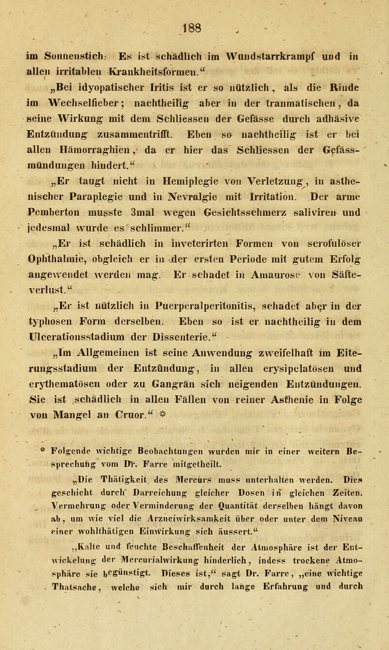 J88 im Sonnenstich. Es ist schädlich im Wundstarrkrampf und in allen irritablen Krankheitsformen. „Bei idyopatischer Iritis ist er so nützlich, als die Rinde im Wechselfieber; nachtheilig aber in der tranmatischen, da seine Wirkung mit dem Schliessen der Gefässe durch adhäsive Entzündung zusammentriflft. Eben so nachtheilig ist er bei allen Hämorraghien ,• da er hier das Schliessen der G^fäss- mündungen hindert. „Er taugt nicht In Hemiplegie von Verletzung, in asthe- nischer Paraplegie und in Nevralgie mit Iiritation. Der arme Pemberton mugste 3mal wegen Gesichtsst;hmerz saliviren und jedesmal wurde es schlimmer. „El' ist schädlich in inveterirten Formen von scrofulöser Ophthalmie, obgleich er in vder ersten Periode mit gutem Erfolg angewendet ^verden mag. Er schadet in Amaurose* von Säfte- verlust. „Er ist nützlich in Puerperalperitonitis, schadet ab^r in der typhosen Form derselben. Eben so ist er nachtheilig in dem ülcerationsstadium der Dissenterie. „Im Allgemeinen ist seine Anwendung zweifelhaft im Eite- rungsstadium der Entzündung, in allen erysipelatösen und erj'thematöseu oder zu Gangrän sich neigenden Entzündungen. Sie ist schädlich in allen Fällen von reiner Asthenie in Folge von Mangel an Cruor. * * Folgende wichtige Beobachtungen wurden mir in einer weitern Be- sprechung vom Dv. Farre mitgetheilt. „Die Thätigkeit, des Mercars mu8,s unterhalten werden. Dres geschieht durch' Darreichung gleicher Dosen in gleichen Zeiten. Vermehrung oder Verminderung der Quantität derselben hängt davon ab, um wie viel die Arzneiwirksamkeit über oder unter dem Niveau einer wohlthätigen Einwirkung sich äussert. ,,Kalte und feuchte BeschafTenheit der Atmosphäre ist der Ent- wickelung der Mercurialwirkung hinderlich, indess trockene Atmo- sphäre sie b^SÖ^tigt. Dieses ist, sagt Dr. Farre, „eine wichtige - Thatsache, welche sich mir durch lange Erfahrung und durch