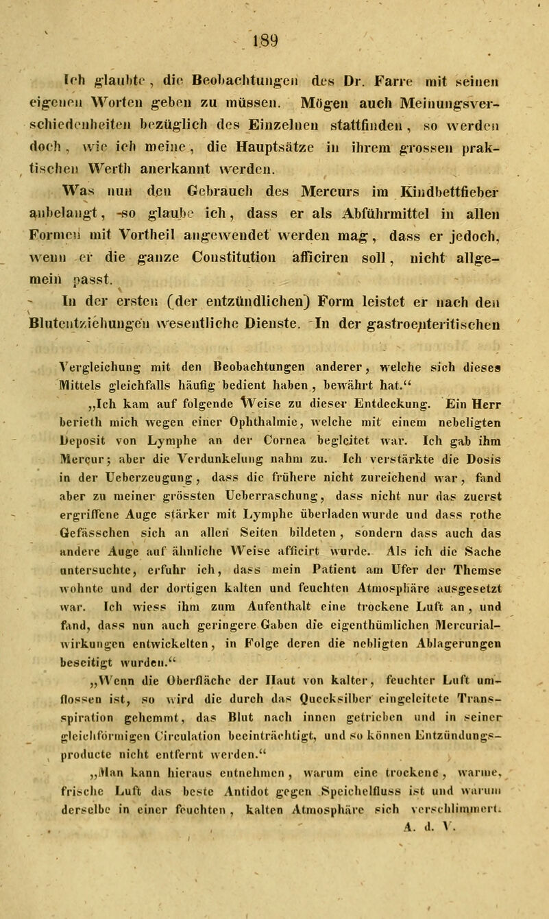 Ich glaii))te , die Beobachtungen des Dr. Farie mit .seinen eig-cnon Worten g-eben zu müssen. Mögen auch Meinungsver- schiedenheiten bezüglich des Einzelneu stattfinden , so werden doch, wie ich meine, die Hauptsätze in ihrem grossen prak- tischen Werth anerkannt werden. Was nun den Gebrauch des Mercurs im Kindbettfieber anbelangt, -so glaube ich, dass er als Abführmittel in allen Formen mit Vortheil ange^vendet w erden mag, dass er jedoch, wenn er die ganze Constitution afliciren soll, nicht allge- mein passt. In der ersten (der entzündlichen) Form leistet er nach den Blutentziehungeu wesentliche Dienste. In der gastroe;iteritisehen Vergleichung mit den Beobachtungen anderer, welche sich dieses Mittels gleichfalls häufig bedient haben, bewährt hat. „Ich kam auf folgende Weise zu diesci- Entdeckung. Ein Herr berieth mich wegen einer Ophthalmie, welche mit einem nebeligten Ueposit von Lymphe an der Cornea begleitet war. Ich gab ihm Mercur; aber die Verdunkelung nahm zu. Ich verstärkte die Dosis in der Ueberzeugung, dass die frühere nicht zureichend war , fand aber zu meiner grössten Ueberraschung, dass nicht nur das zuerst ergriffene Auge stärker mit Lymphe überladen wurde und dass rothe Gefässchen sich an allen Seiten bildeten , sondern dass auch das andere Auge auf ähnliche Weise afficirt wurde. Als ich die Sache untersuchte, erfuhr ich, dass mein Patient am Ufer der Themse wohnte und der dortigen kalten und feuchten Atmosphäre ausgesetzt war. Ich wiess ihm zum Aufenthalt eine trockene Luft an , und fand, dass nun auch geringere Gaben die eigenthümlichcn Wercurial- wirkungen entwickelten, in Folge deren die ncbligten Ablagerungen beseitigt wurden. „Wenn die Oberfläche der Haut von kalter, feuchter Luft um- flossen ist, so wird die durch das Quecksilber eingeleitete Trans- spiration gehemmt, das Blut nacli innen getrieben und in seiner gleicliförmigen (.'irculation beeinträchtigt, und so können Entzündungs- producte nicht entfernt werden. „iWan kann liieraus entnehmen , warum eine trockene , warme, frische Luft das beste Antidot gegen Speichclfluss ist und warum derselbe in einer feuchten , kalten Atmosphäre sich vcrschlinyncr(. A. d. V.