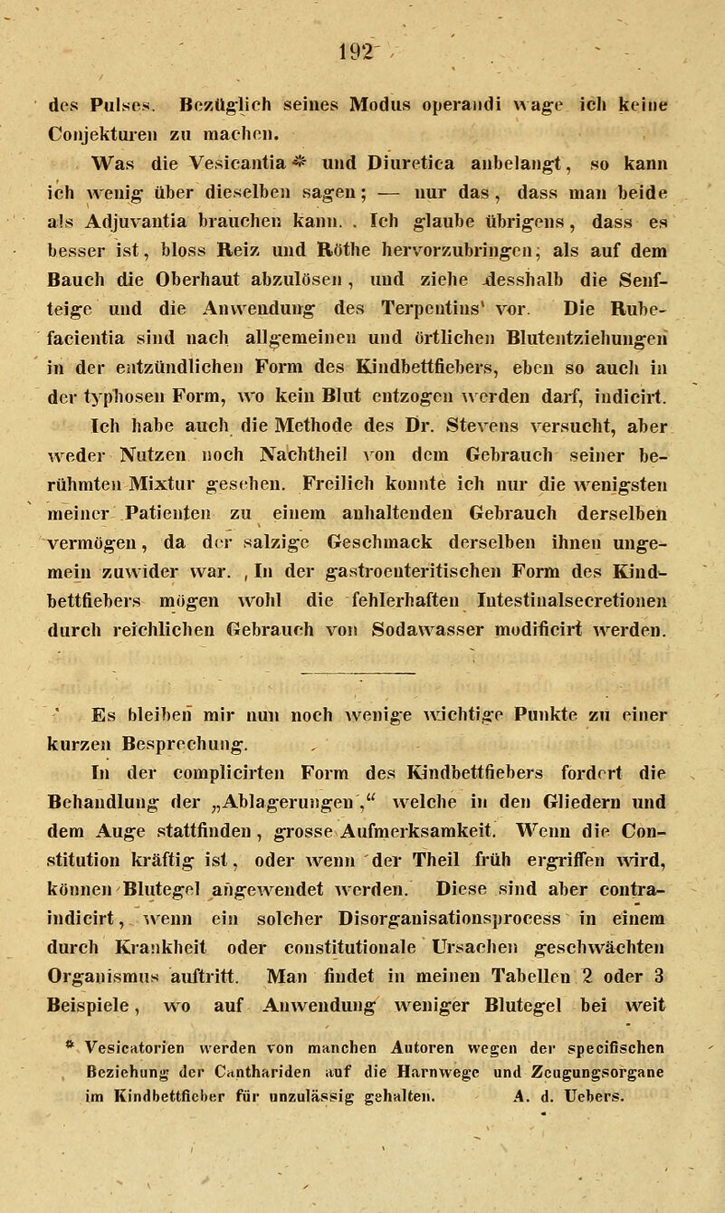 des Pulses. Bezüg-lich seines Modus operandi wag:e icli keine Conjektui-en zu machon. Was die Vesicantia * und Diuretica anbelan^, so kann ich wenig' über dieselboi sagen; — nur das, dass man beide als Adjuvantia brauchen kann. . Ich glaube übrigens, dass es besser ist, bloss Reiz und Röthe hervorzubringen, als auf dem Bauch die Oberhaut abzulösen, und ziehe -desshalb die Senf- teige und die Anwendung des Terpentins' vor. Die Rübe- facioitia sind nach allgemeinen und örtlichen Blutentziehungeii in der entzündlichen Form des Kindbettfiebers, eben so aucli in der typliosen Form, avo kein Blut entzogen werden darf, indicirt. Ich habe auch die Methode des Dr. Stevens versucht, aber weder Nutzen noch Nachtheil A'^on dem Gebrauch seiner be- rühmten Mixtur gesehen. Freilich konnte ich nur die wenigsten meiner Patienten zu einem anhaltenden Gebrauch derselben vermögen, da der salzige Geschmack derselben ihnen unge- mein zuwider war. , In der gastroenteritischen Form des Kind-- bettfiebers mögen wohl die fehlerhaften Intestinalsecretionen durch reichlichen Gebrauch von Sodawasser modificirt werden. Es bleiben mir nun noch wenige Avjchtige Punkte zu einer kurzen Besprechung. In der complicirten Form des Kindbettfiebers fordert die Behandlung der „Ablagerungen , welche iji den Gliedern und dem Auge stattfinden, grosse Aufmerksamkeit. Wenn die Con- stitution kräftig ist, oder wenn der Theil früh ergriffen wird, können'Blutegel angewendet werden. Diese sind aber contra- indicirt,. ^venn ein solcher Disorganisationsprocess in einem durch Krankheit oder constitutionale Ursachen geschwä<3hten Organismus auftritt. Man findet in meinen Tabellen 2 oder 3 Beispiele, wo auf Anwendung weniger Blutegel bei weit * Vesicatorien werden von manchen Autoren wegen der specifischen Beziehung der Canthariden auf die Harnwege und Zeugungsorgane im Kindbettfieber für unzuläs.sig gehalten. A. d. Uebers.