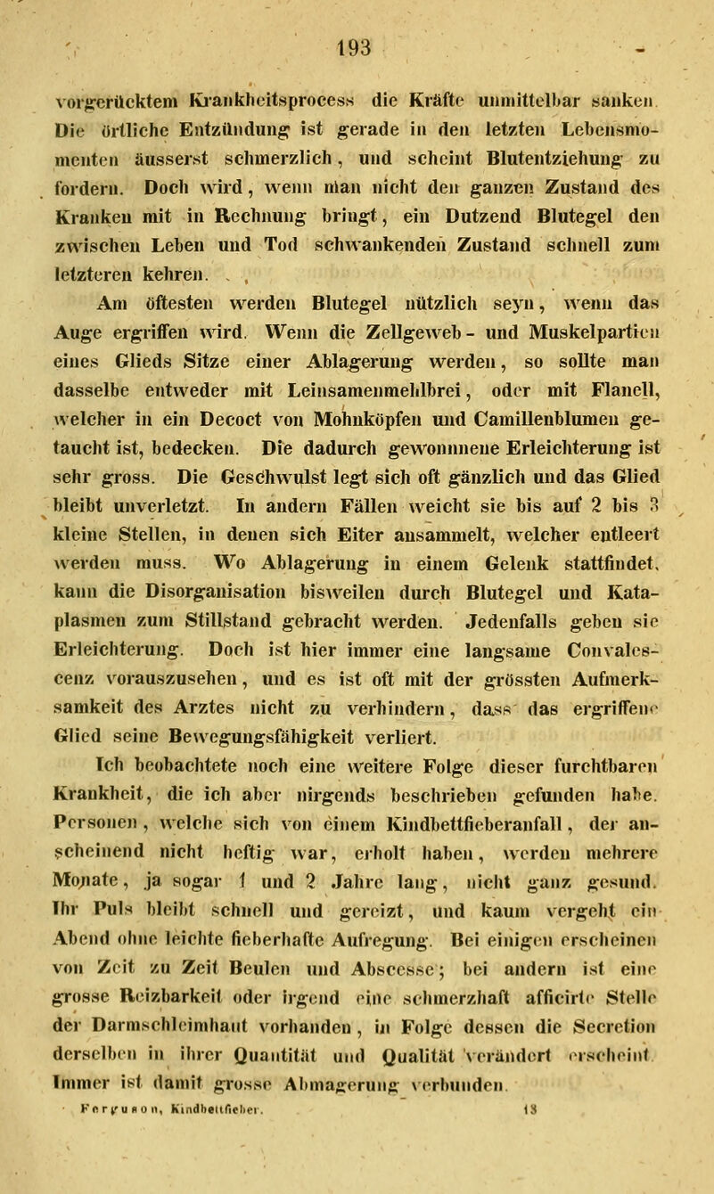 vorgerücktem Kiaiiklioitsproces.s die Kräfte unriiittelbar sanken Die örtliche Entzündung ist gerade in den letzten Lebensmo- menten äusserst sclimerzlich, und scheint Blutentziehung zu fordern. Doch wird, weini nlan nicht den ganzen Zustand des Kranken mit in Rechnung bringt, ein Dutzend Blutegel den zwischen Leben und Tod schwankenden Zustand schnell zum letzteren kehren. , . Am öftesten werden Blutegel nützlich seyn, wenn das Auge ergriffen wird. Wenn die Zellgeweb- und Muskelpartien eines Glieds Sitze einer Ablagerung werden, so sollte man dasselbe entweder mit Leinsamenmehlbrel, oder mit Flanell, welcher in ein Decoct von Mohuköpfen und Camilleublumen ge- taucht ist, bedecken. Die dadurch gewonnnene Erleichterung ist sehr gross. Die Gesdhwulst legt sich oft gänzlich und das Glied bleibt unverletzt. In andern Fällen weicht sie bis auf 2 bis rs kleine Stellen, in denen sich Eiter ansammelt, welcher entleert werden muss. Wo Ablagerung in einem Gelenk stattfindet, kann die Disorganisation bisAveilen durch Blutegel und Kata- plasmen zum Stillstand gebracht werden. Jedenfalls geben sie Erleichterung. Doch ist hier immer eine langsame Convales- cenz vorauszusehen, und es ist oft mit der grössten Aufmerk- samkeit des Arztes nicht zu verhindern, dass das ergriffene Glied seine Bewegungsfähigkeit verliert. Ich beobachtete noch eine weitere Folge dieser furchtbaren Krankheit, die ich aber nirgends beschrieben gefunden habe, Personen , welche sich von einem Kindbettfieberanfall, dej an- ^icheinend nicht heftig war, erholt haben, werden mehrere Mo;iate, ja sogar 1 und 2 Jahre lang, nicht ganz gesund, Ihr Puls bleibt schnell und gereizt, und kaum vergeh^, ein Abend ohne leichte fieberhafte Aufregung. Bei einigen erscheinen von Zeit zu Zeit Beulen und Abscesse; bei andern i.st eine grosse Reizbarkeit oder irgend eine schmerzhaft afficirtc Stelle der Darmschieimhaiit vorhanden, in Folge dessen die Secretion derselben in ihrer Quantität und Qualität verändert erscheint. Immer ist damit grosse Al)mafferung verbunden. Knrt'Udoii, Kindbednelici. IS