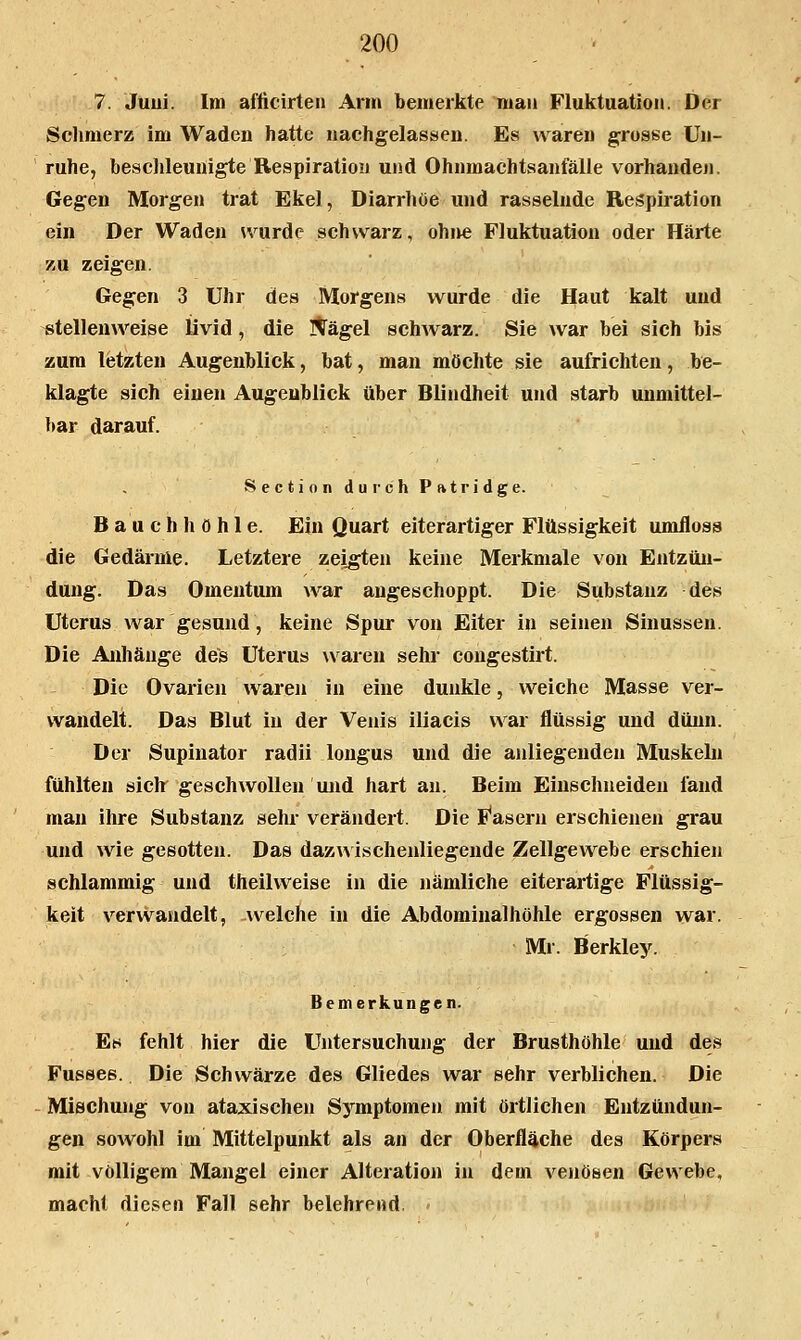 7. Juui. Im aflicirteii Arm bemerkte man Fluktuation. Der Solimerz im Waden hatte nachgelassen. Es waren grosse Un- ruhe, beschleunigte Respiration und Ohnmachtsanfälle vorhanden. Gegen Morgen trat Ekel, Diarrhöe und rasselnde Respiration ein Der Waden svurde schwarz, ohne Fluktuation oder Härte zu zeigen. Gegen 3 Uhr des Morgens wurde die Haut kalt und stellenweise Üvid, die I^ägel schwarz. Sie war bei sich bis zum letzten Augenblick, bat, man möchte sie aufrichten, be- klagte sich einen Augenblick über Blindheit und starb unmittel- bar darauf. Section durch Patridge. Bauchhöhle. Ein Quart eiterartiger Flüssigkeit umfloss die Gedärme. Letztere zeigten keine Merkmale von Entzün- dung. Das Omentum war angeschoppt. Die Substanz des Uterus war gesund, keine Spur von Eiter in seinen Sinussen. Die Anhänge des Uterus waren sehr congestirt. Die Ovarien waren in eine dunkle, weiche Masse ver- wandelt. Das Blut in der Venis iliacis war flüssig und dünn. Der Supinator radii longus und die anliegenden Muskebi fühlten siclr geschwollen und hart an. Beim Einschneiden fand man ihre Substanz sehr verändert. Die I^asern erschienen grau und wie gesotten. Das dazwischenliegende Zellgewebe erschien schlammig und theilvveise in die nämliche eiterartige Flüssig- keit verwandelt, welche in die Abdominalhöhle ergossen war. Ml-. Berkley. Bemerkungen. Et* fehlt hier die Untersuchung der Brusthöhle und des Fusses. Die Schwärze des Gliedes war sehr verblichen. Die Mischung von ataxischeu Symptomen mit örtlichen Entzündun- gen sowohl im Mittelpunkt als an der Oberfläche des Körpers mit völligem Mangel einer Alteration in dem venösen Gewebe, macht diesen Fall sehr belehrend.