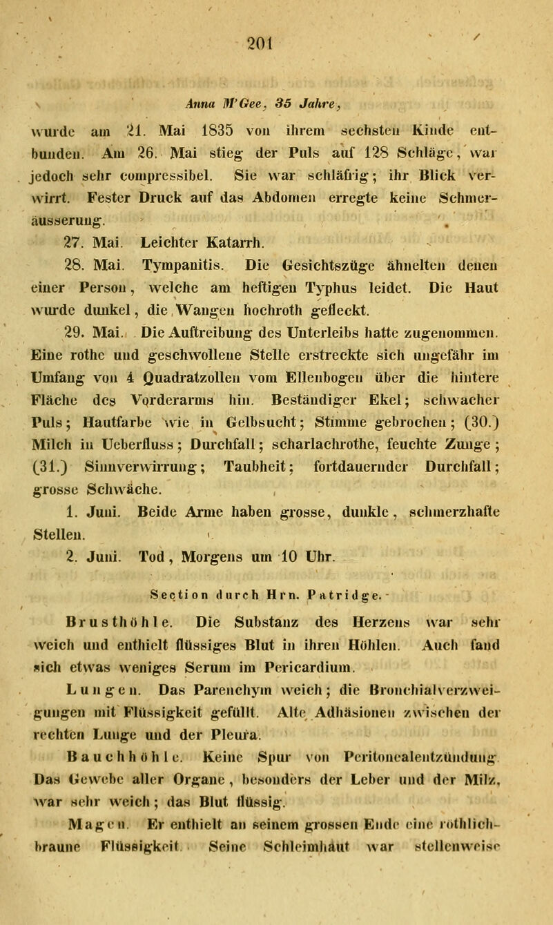 \ Anna M'Oee, 35 Jahre, wurde am 'H. Mai 1835 von ihrem sechsten Kinde ent- bunden. Am 26. Mai stieg der Puls auf 128 Schläge, wur jedach sehr comprcssibel. Sie war schiäüig; ihr Blick ver- wirrt. Fester Druck auf das Abdomen erregte keine Schmcr- äusaerung. 27. Mai. Leichter Katairh. 28. Mai. Tyrapauitis. Die Gesichtszüge ähnelten denen einer Person, welche am heftigen Typhus leidet. Die Haut wurde dunkel, die Wangen hochroth gefleckt. 29. Mai. Die Auftreibung des Unterleibs hatte zugenommen. Eine rothe und geschwollene Stelle erstreckte sich ungefähr im Umfaug von 4 Quadratzollen vom Ellenbogen über die hintere Fläche des Vqrderarms hin. Beständiger Ekel; schwacher Puls; Hautfarbe wie in Gelbsucht; Stimme gebrochen; (30.) Milch in Ueberfluss ; Duichfall; scharlachrothe, feuchte Zunge ; (31.) Sinuverwiirung; Taubheit: fortdauernder Durchfall; grosse Schwäche. 1. Juni. Beide Arme haben grosse, dunkle, sclimerzhafte Stellen. 2. Juni. Tod, Morgens um 10 Uhr. Section durch Hrn. Patridge.- Brusthohle. Die Substanz des Herzens war sehr weich und enthielt flüssiges Blut in ihren Höhlen. Auch fand »ich etwas weniges Serum im Pericardium. Lungen. Das Parenchym weich; die Bronchialverawei- gungen mit Flüssigkeit gefüllt. Alte Adhäsionen /.wischen der rechten Lunge und der Pleui'a. Bauchhöhle. Keine Spur von Peritonealentzündung Das Gewebe aller Organe, besonders der Leber und der Milz, war wehr welch ; das Blut flüssig. Magen. Er enthielt an Reinem grossen Ende eine röthlich- braune Flüssigkeit. Seine Schleimhaut war stellenweise