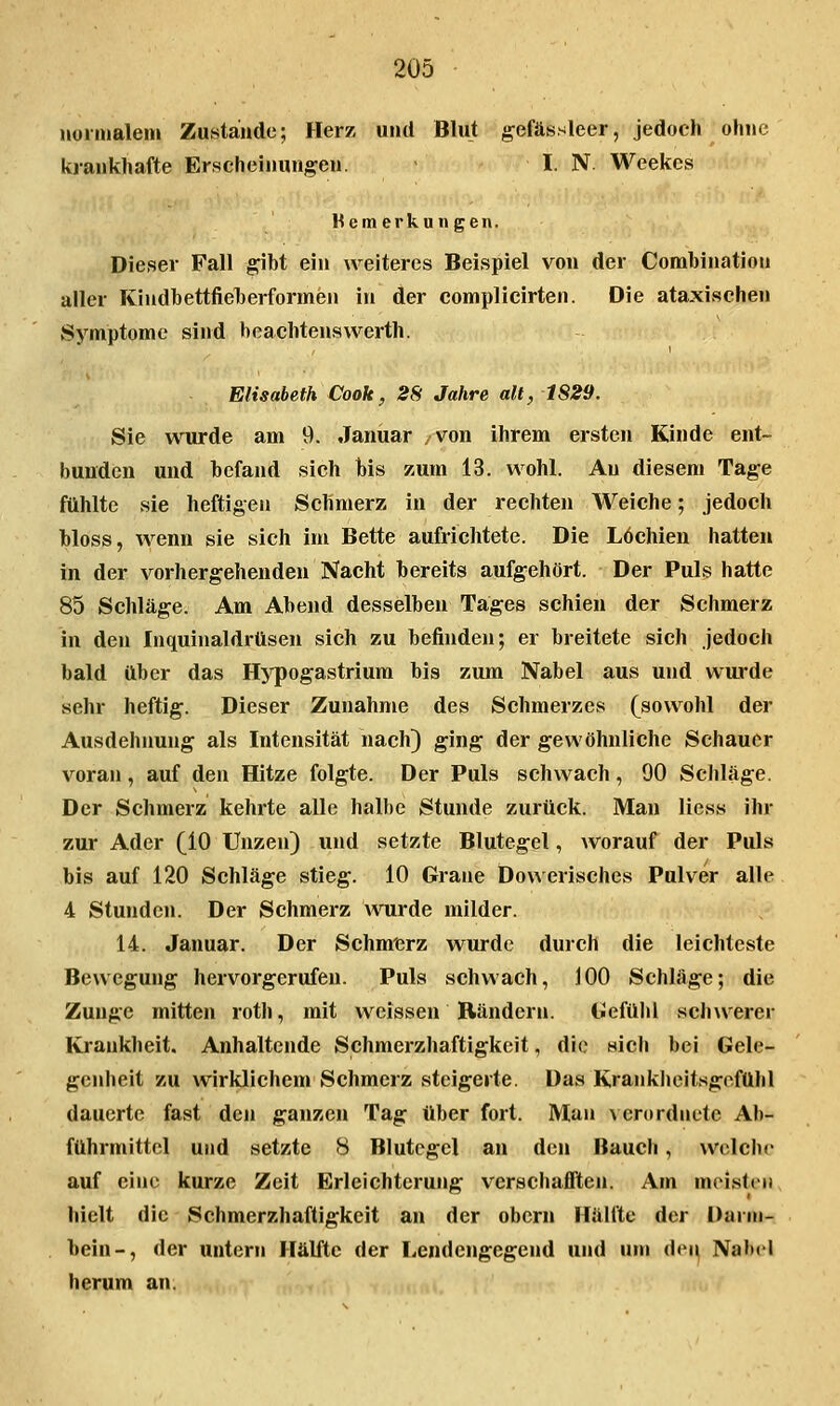 iioinialeni Zustande; Herz und Blut gefässleer, jedoch ohne krankhafte Erscheinunj^en. I. N. Weekes Wem erkun gen. Dieser Fall gM ein weiteres Beispiel von der Corabinatiou aller Kludhettfiel)erformen in der complicirten. Die ataxischen Symptome sind heachtenswerth. Elisabeth Cook, 28 Jahre alt, 1S29. Sie wurde am 9. Januar .von ihrem ersten Kinde ent- bunden und befand sich bis zum 13. wohl. Au diesem Tage ftlhlte sie heftigen Schmerz in der rechten Weiche; jedoch bloss, wenn sie sich im Bette aufrichtete. Die Lochien hatten in der vorhergehenden Nacht bereits aufgehört. Der Puls hatte 85 Schläge. Am Abend desselben Tages schien der Schmerz in den Inquinaldrüsen sich zu befinden; er breitete sich jedoch bald über das Hj'pogastriura bis zum Nabel aus und wurde sehr heftig. Dieser Zunahme des Schmerzes (sowohl der Ausdehnung als Intensität nach) ging der gewöhnliche Schauer voran, auf den Hitze folgte. Der Puls schwach, 00 Schlage. Der Schmerz kehrte alle halbe Stunde zurück. Man Hess ihr zur Ader (10 Unzen) und setzte Blutegel, worauf der Puls bis auf 120 Schläge stieg. 10 Grane Dowerisches Pulver alle 4 Stunden. Der Schmerz wurde milder. 14. Januar. Der Schm'erz wurde durch die leichteste Bewegung hervorgerufen. Puls schwach, 100 Schläge; die Zunge mitten roth, mit weissen Rändern. IJefülil scliwerer Krankheit. Anhaltende Schmerzhaftigkeit, die sich bei Gele- genheit zu wirklichem Schmerz steigerte. Das Kraiikiieit.sgofühl dauerte fast den ganzen Tag über fort. Man \cr()rdnutc Ab- führmittel und setzte 8 Blutegel an den Bauch, welche auf eine kurze Zeit Erleichterung verschafften. Am meisten hielt die Schmerzhaftigkeit an der obcrn Hälfte der Darm- bein-, der untern Hälfte der Lendengegend und um dei^ Nabel herum an.