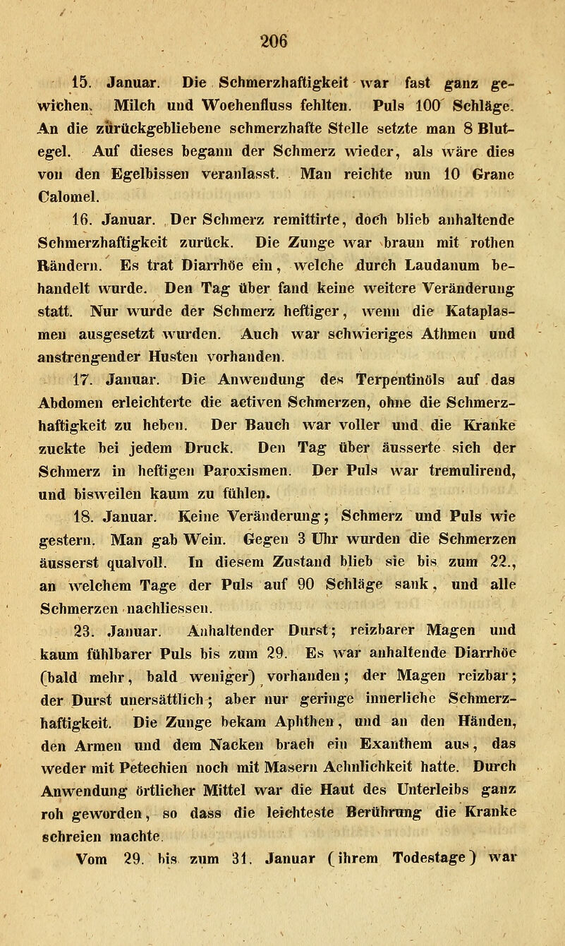 15. Januar. Die Schmerzhaftigkeit war fast ganz ge- wichen. Milch und Wochenfluss fehlten. Puls 100 Schläge. An die zurückgebliebene schmerzhafte Stelle setzte man 8 Blut- egel. Auf dieses begann der Schmerz wieder, als wäre dies von den Egelbissen veranlasst. Man reichte nun 10 Grane Calomel. 16. Januar. Der Schmerz remittirte, doch blieb anhaltende Schmerzhaftigkeit zurück. Die Zunge war braun mit rothen Rändern. Es trat Diarrhöe ein, welche durch Laudanum be- handelt wurde. Den Tag über fand keine weitere Veränderung statt. Nur wurde der Schmerz heftiger, wenn die Kataplas- men ausgesetzt wurden. Auch war schwieriges Athmen und anstrengender Husten vorhanden. 17. Januar. Die Anwendung des Terpentinöls auf das Abdomen erleichterte die aetiven Schmerzen, ohne die Schmerz- haftigkeit zu heben. Der Bauch war voller und die Kranke zuckte bei jedem Druck. Den Tag über äusserte sich der Schmerz in heftigen Paroxismen. Der Puls war tremulirend, und bisweilen kaum zu fühlen. 18. Januar. Keine Veränderung; Schmerz und Puls wie gestern. Man gab Wein. Gegen 3 Uhr wurden die Schmerzen äusserst qualvoll. In diesem Zustand blieb sie bis zum 22., an welchem Tage der Puls auf 90 Schläge sank, und alle Schmerzen nachliesseu. 23. Januar. Anhaltender Durst; reizbarer Magen und kaum fühlbarer Puls bis zum 29. Es war anhaltende Diarrhöe (bald mehr, bald weniger) vorhanden; der Magen reizbar; der Durst unersättlich; aber nur geringe innerliche Schmerz- haftigkeit. Die Zunge bekam Aphthen, und an den Händen, den Armen und dem Nacken brach ein Exanthem aus, das weder mit Petechien noch mit Maseru Aehnlichkeit hatte. Durch Anwendung örtlicher Mittel war die Haut des Unterleibs ganz roh geworden, so dass die leichteste Berührung die Kranke schreien machte. Vom 29. bis zum 31. Januar (ihrem Todestage) war