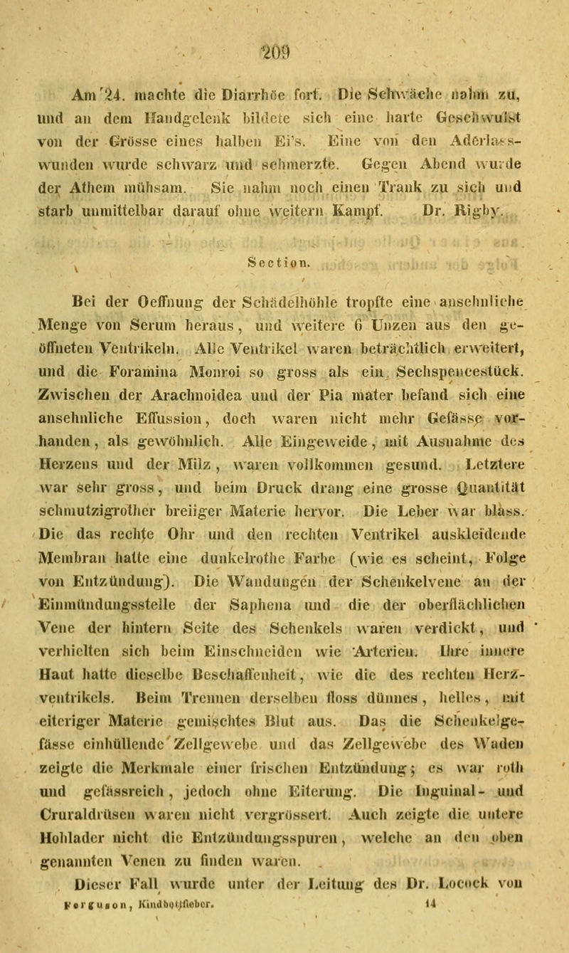 Am'24. machte die Diarrhöe fort. Die Schwäche nahm zu, und an dem Handgelenk bildete sich eine liarte Geschvvüllsl von der Grösse eines halben Ei's. Eine von den AdCrln^s- vvunden wurde schwarz und schmerzte. Gegen Abend wurde der Athem mühsam. Sie nahm noch einen Trank zu sich und starb unmittelbar darauf ohU6^,^\v;eitern Kampf. Dr. Rigb\'. ^ Soction. Bei der Oeffnung der Schädelhohle tropfte eine ansehnlielie Menge von Serum heraus, und weitere 0 Unzen aus den ge- öffneten Ventrikehi. Alle Ventrikel waren beträchtlicli erweitert, und die Foramina Monroi so gross als eiu, Sechspeneestück. Zwischen der Arachnoidea und der Pia mater befand sich eine ansehnliche Effussion, doch w aren nicht melu* Gefäs.sp vojc- hauden, als gewöhnlich. Alle Eingeweide, mit Ausnahme des Herzens und der Milz , waren vollkommen gesund. Letztere war sehr g;ross, und beim Druck drang eine grosse Quantität schmutzigrother breiiger Materie hervor. Die Leber war bläss. Die das rechte Ohr und den rechten Ventrikel auskleidende Membran hatte eine dunkehotiie Farbe (wie es scheint, Folge von Entzündung). Die Wandungen der Schenkelvene an der Einmündungsstelle der Saphena imd die der oberflächlicheji Vene der hintern Seite des Schenkels waren verdickt, und verhielten sich beim Einschneiden wie Aiterieu. Ihr^ innere Haut hatte dieselbe Beschaffenheit, wie die des rechten Herz- ventrikels. Beim Trennen derselben lloss dünnes, helle«, mit eiteriger Materie gemischtes Blut aus. Das die Schenkelge- fässe einhüllende Zellgewebe- und das Zellgewebe des Waden zeigte die Merkmale einer frischen Entzündung^ es waj- roth und gefässreich, jedoch ohne Eiterung. Die Inguinal- und Cruraldrüsen waren nicht vcrgrössert. Auch zeigte die untere Hohlader nicht die Entzüiulungsspuren, welche an den oben genannten Venen zu finden waren. Dieser Fall wiu*de unter der I^eitiuig des Dr. Locock von F*)'Kuion, KiiidbQt;flebor. U