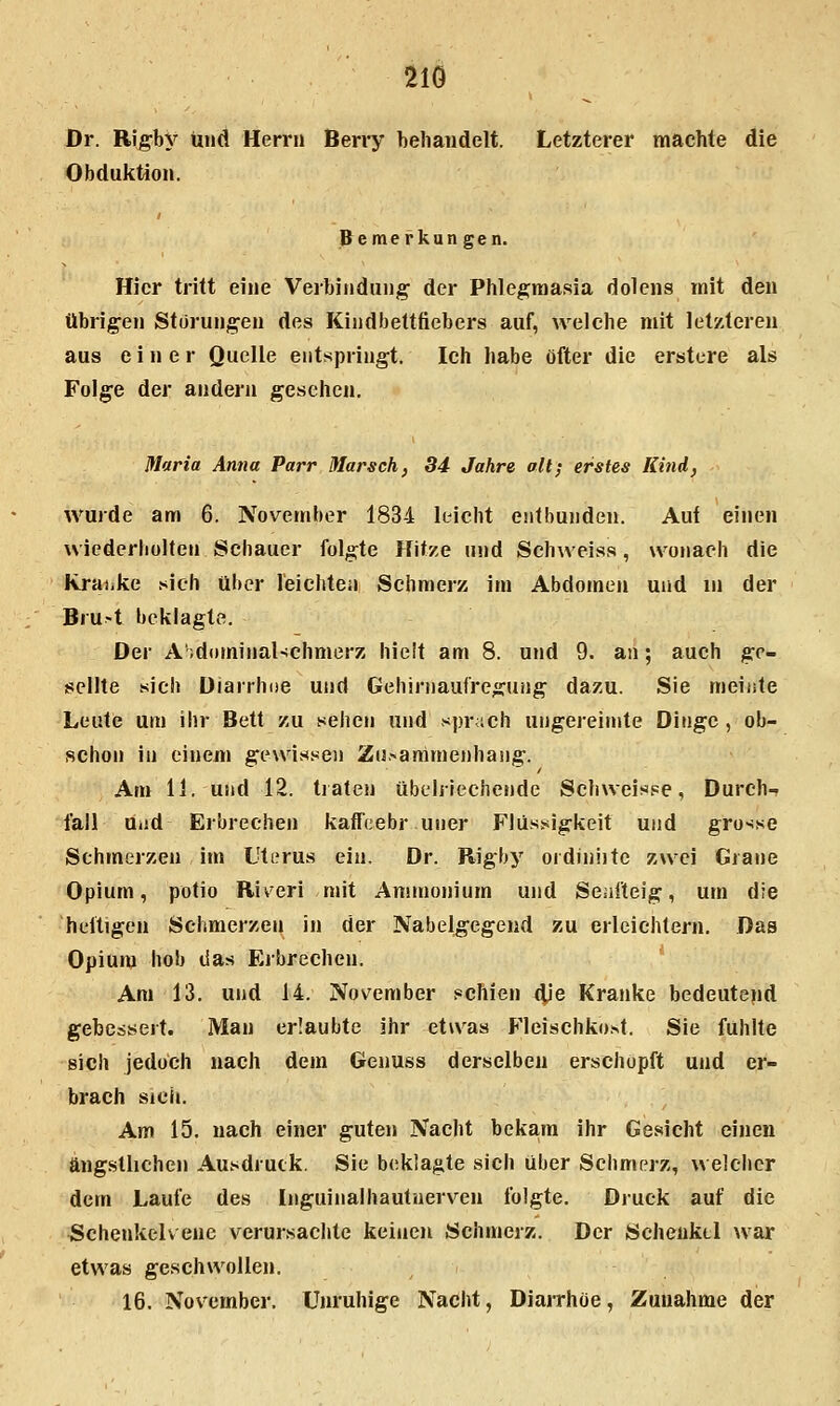 Dr. Rigby und Herrn Berry behaudelt. Letzterer machte die Obduktion. Bemerkungen. Hier tritt eine Verbindung der Phlegmasia dolens mit den übrigen Störungen des Kindbettfiebers auf, welche mit letzteren aus einer Quelle entspringt. Ich habe öfter die erstere als Folge der andern gesehen, Maria Anna Parr Marsch, 34 Jahre alt; erstes Kind, wurde am 6. November 1834 leicht entbunden. Auf einen wiederbolten Schauer folgte Hitze und Schweiss, wonach die Rraiike >sich über leichten Schmerz im Abdomen und in der Bru-t beklagte. Der A'idominal-fchmerz hielt am 8. und 9. an; auch ge- sellte -sich Diarrhoe und Gehirnaufregung da/u. Sie meinte Leute um ihr Bett zu sehen und sprach ungereimte Dinge , ob- schon in einem gewissen Zu.-animenhang. Am 11. und 12. tiaten übelriechende Schweisse, Durch- fall uad Erbrechen kaffcebr uner Flüs.^igkeit und grosse Schmerzen im Uterus ein. Dr. Rigby ordiniite zwei Grane Opium, potio Riv^eri mit Ammonium und Seufteig, um die heitigeu Schmerzen in der Nabelgegend zu erleichtern. Das Opium hob das Erbrechen. Am 13, und 14. November schien 4'e Kranke bedeutend gebessert. Man erlaubte ihr etwas Fleischkost. Sie fühlte sich jedoch nach dem Genuss derselben erschöpft und er- brach sici». Am 15, nach einer guten Nacht bekam ihr Gesicht einen ängstlichen Ausdruck. Sie beklagte sich über Schmerz, welcher dem Laufe des Inguinalhautnerven folgte. Druck auf die Schenkclvene verursachte keinen Schmerz. Der Schenkel war etwas geschwollen. 16. November. Unruhige Nacht, DiaiThoe, Zuuahme der