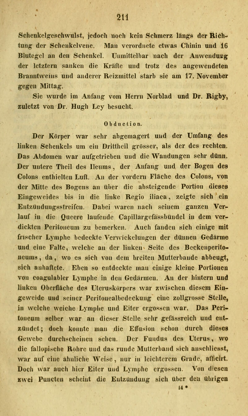 Schenkelgeschwulst, jedoch noch kein Schmerz längs der Rich- tung der Schenkelveiie. Man verordnete etwas Chinin und 16 Blutegel an den Schenkel. Unmittelbar nach der Anwendung der letztern sanken die Kräfte und trotz des angewendeten Branntweins und anderer Reizmittel starb sie am 17. November gegen Mittag. Sie wurde im Anfang vom Herrn Norblad und Dr. Rigby, zuletzt von Dr. Hugh Ley besucht. , 0 b d u c t i 0 n. Der Körper war sehr abgemagert und der Umfang des linken Schenkels um ein Drittheil grösser, als der des rechten. Das Abdomen war aufgetrieben und die Wandungen sehr dünn. Der untere Theil des Ileums, der Anfang und der Bogen des Colons enthielten Luft. An der vordem Fläche des Colons, v^on der Mitte des Bogens an über die absteigende Portion dieses Eingeweides bis in die linke Regio iliaca, zeigte sich ein Entzündungsstreifen. Dabei waren nach seinem ganzen Ver- lauf in die Queere laufende Capiliargefässbündel in dem ver- dickten Peritoneum zu bemerken. Auch fanden sich einige mit frischer Lymphe bedeckte Verwickelungen der dünnen Gedärme und eine Falte, welche an der linken Seite des Beckeuperito- ucums, da, wo es sich von dem breiten Mutterbande abbeugt, sich anhaftete. Eben so entdeckte man einige kleine Portionen von coagulabler Lymphe in den Gedärmen. An der hintern und linken Oberfläche des Uteruskörpers war zwischen diesem Ein- geweide und seiner Peritonealbedeckung eine zollgrosse Stelle, in welche weiche Lymphe und Eiter ergossen war. Das Peri- toneum selber war an dieser Stelle sehr gefässreich und ent- zündet; doch konnte man die Etfusion schon durch dieses Gewebe durchscheinen sehen. Der Fundus des Uterus, wo die fallopische Rohre und das runde Multerband sich anschliesst, war auf eine ähnliche Weise, nur in leichterem Grade, afticirt. Doch war auch hier Eiler und Lymphe ergossen. Von diesen jswei Punctcn scheint die Entzündung sich über den übrigen