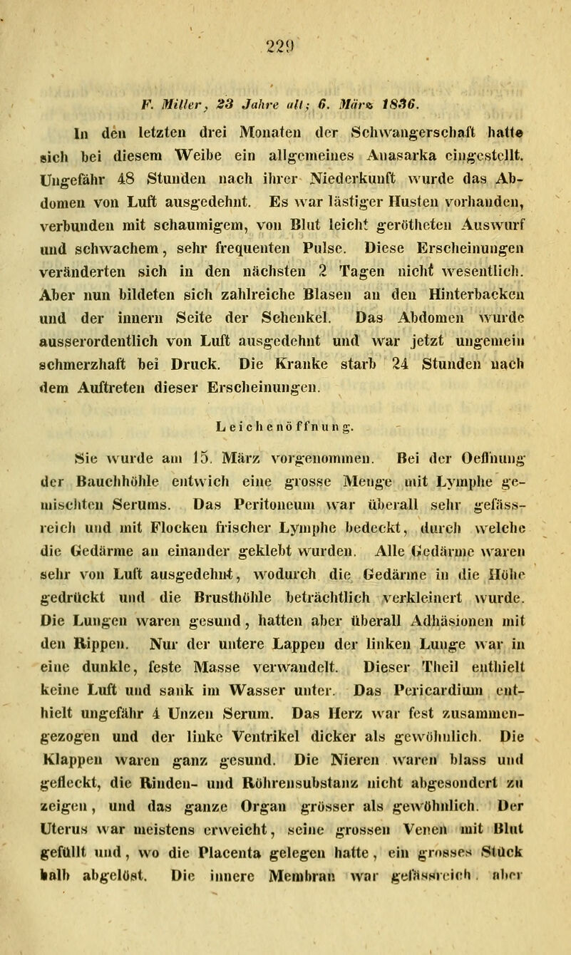 221) F. Miller, 23 Jahre all; 6. Märiti 18.16. In den letzten drei Monaten der Schwangerschaft hatte sich bei diesem Weibe ein allgemeines Anasarka eingestellt. Ungefähr 48 Stunden nach iluer Niederkunft wurde das Ab- domen von Luft ausgedehnt. Es war lästiger Husten vorhanden, verbunden mit schaumigem, von Blut leicht gerötheten Auswurf und schwachem, sehr frequenten Pulse. Diese Erscheinungen veränderten sich in den nächsten 2 Tagen nicht wesentlich. Aber nun bildeten sich zahlreiche Blasen an den Hinterbacken und der Innern Seite der Schenkel. Das Abdomen wurde ausserordentlich von Luft ausgedehnt und war jetzt ungemein schmerzhaft bei Druck. Die Kranke starb 24 Stunden nach dem Auftreten dieser Erscheinungen. Leichenöffnung. Sie wurde am 15. März vorgenommen. Bei der Oefl'nung der Bauchhöhle entwich eine grosse Metige mit Lymphe ge- miscliten Serums. Das Peritoneum war überall sehr gefäss- reicli und mit Flocken fiischer Lymphe bedeckt, durch welche die Gedärme an einander geklebt wurden. Alle Gedärme \varen sehr von Luft ausgedehnt, wodurch die Gedärme in die Hohe gedrückt und die Brusthöhle beträchtlich verkleinert wurde. Die Lungen waren gesund, hatten aber überall Adhäsionen mit den Rippen. Nur der untere Lappen der linken Lunge war in eine dunkle, feste Masse verwandelt. Dieser Theil enthielt keine Luft und sank im Wasser unter. Das Pericardium ent- hielt ungefähr 4 Unzen Serum. Das Herz war fest zusammen- gezogen und der linke Ventrikel dicker als gewöhnlich. Die Klappen waren ganz gesund. Die Nieren waren blas« und gefleckt, die Rinden- und Röhrensubstanz nicht abgesondert zu zeigen, und das ganze Organ grösser als gewöhnlich. Der Uterus war meistens erweicht, seine grossen Venen mit Blut gefüllt und, wo die Placenta gelegen hatte, ein grosses Stück kalb abgelöst. Die innere Membran war gel^Hsri^ich aber