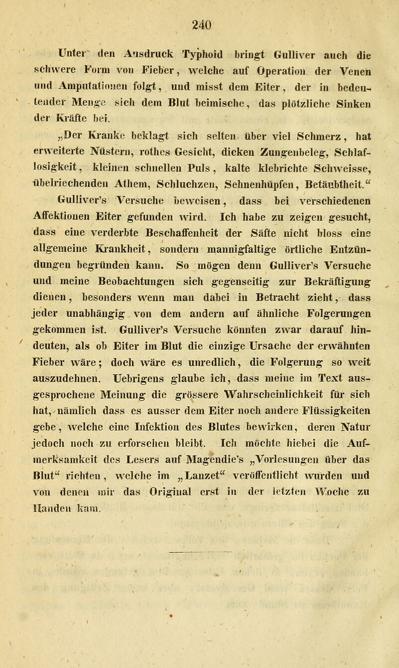 Unter^ den Ausdruck Typhoid bringt Gulliver auch die schwere Form von Fieber, welche auf Operation der Venen und Amputatlnuen folgt, und raisst dem Eiter, der in bedeu- tender Menge 8ich dem Blut beimische, das plötzliche Sinken der Kräfte bei. „Der Kranke beklagt sich selten über viel Schmerz, hat erweiterte Nüstern, rothcs Gesicht, dicken Zungenbeleg, Schlaf- losigkeit , kleineu schnellen Puls , kalte klebrichte Schweisse, übelriechenden Athem, Schluchzen, Sehueuhüpfen, Betäubtheit. GuUiver's Versuche beweisen, dass bei verschiedenen AfFektiouen Eiter gefunden wird. Ich habe zu zeigen gesucht, dass eine verderbte BeschaflFenheit der Säfte nicht bloss eine allgemeine Kiankheit, sondern mannigfaltige örtliche Entzün- dungen begründen kann. So mögen denn GuUiver's Versuche und meine Beobachtungen sich gegenseitig zur Bekräftigung dienen, besonders wenn man dabei in Betracht zieht, dass jeder unabhängig von dem andern auf ähnliche Folgerungen gekommen ist. GuUiver's Versuche könnten zwar darauf hin- deuten, als ob Eiter im Blut die einzige Ursache der erwähnten Fieber wäre; doch wäre es unredlich, die Folgerung so weit auszudehnen. Uebrigens glaube ich, dass meine im Text aus- gesprochene Meinung die grössere Wahrscheinlichkeit füi* sich hat, nämlich dass es ausser dem Eiter noch andere Flüssigkeiten gebe, Avelche eine Infektion des Blutes bewirken, deren Natur jedoch noch zu erforschen bleibt. Ich möchte hiebei die Auf- merksamkeit des Lesers auf Magendie's „Vorlesungen über das Blut richten, w^elche im „ Lanzet veröffentlicht wurden und von denen ujir das Original erst in der letzten Woche zu Händen kam.