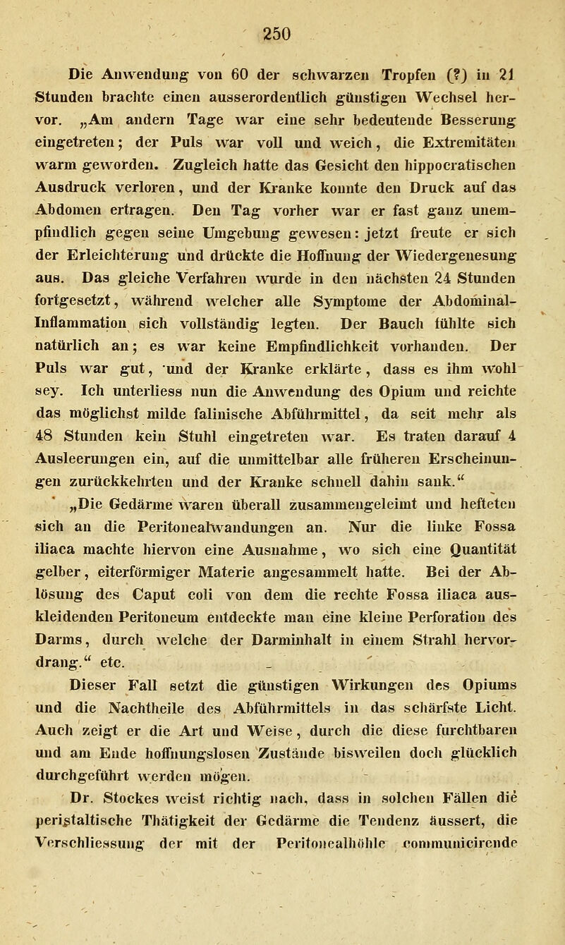 Die Anwendung von 60 der schwarzen Tropfen (?) in 21 Stunden brachte einen ausserordentlich günstigen Wechsel her- vor. „Am andern Tage war eine sehr bedeutende Besserung eingetreten; der Puls war voll und weich, die Extremitäten warm geworden. Zugleich hatte das Gesicht den hippocratischeu Ausdruck verloren, und der Kianke konnte den Druck auf das Abdomen ertragen. Den Tag vorher war er fast ganz unem- pfindlich gegen seine Umgebung gewesen: jetzt freute er sich der Erleichterung und drtlckte die Hoffnung der Wiedergenesung aus. Das gleiche Verfahren wurde in den nächsten 24 Stunden fortgesetzt, während welcher alle Symptome der Abdominal- Inflammation sich vollständig legten. Der Bauch fühlte sich natürlich an; es war keine Empfindlichkeit vorhanden. Der Puls war gut, und der Kranke erklärte, dass es ihm wohl sey. Ich unterliess nun die Anwendung des Opium und reichte das möglichst milde falinische Abführmittel, da seit mehr als 48 Stunden kein Stuhl eingetreten war. Es traten darauf 4 Ausleerungen ein, auf die unmittelbar alle früheren Erscheinun- gen zurückkehrten und der Kranke schnell dahin sank. „Die Gedärme Avaren überall zusammengeleimt und hefteten sich an die Peritouealwandungen an. Nur die linke Fossa iliaca machte hiervon eine Ausnahme, wo sich eine Quantität gelber, eiterförmiger Materie angesammelt hatte. Bei der Ab- lösung des Caput coli von dem die rechte Fossa iliaca aus- kleidenden Peritoneum entdeckte man eine kleine Perforation des Darms, durch welche der Darminhalt in einem Strahl herv^or^ drang. etc. Dieser Fall setzt die günstigen Wirkungen des Opiums und die Nachtheile des Abführmittels in das schärfste Licht. Auch zeigt er die Art und Weise, durch die diese furchtbaren und am Ende hoffnungslosen Zustände bisweilen doch glücklich durchgeführt werden mögen. Dr. Stockes weist richtig nach, dass in solchen Fällen die perißtaltische Thätigkeit der Gedärme die Tendenz äussert, die Verschliessung der mit der Perito>iealhöhle communicirende