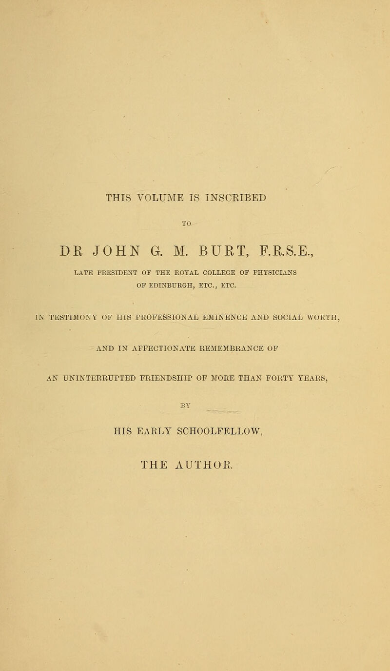 THIS VOLUME IS INSCRIBED DE JOHN G. M. BURT, RR.S.E., LATE PRESIDENT OF THE ROYAL COLLEGE OF PHYSICIANS OF EDINBURGH, ETC., ETC. IN TESTIMONY OF HIS PROFESSIONAL EMINENCE AND SOCIAL WORTH, AND IN AFFECTIONATE REMEMBRANCE OF AN UNINTERRUPTED FRIENDSHIP OF MORE THAN FORTY YEARS, HIS EARLY SCHOOLFELLOW, THE AUTHOR