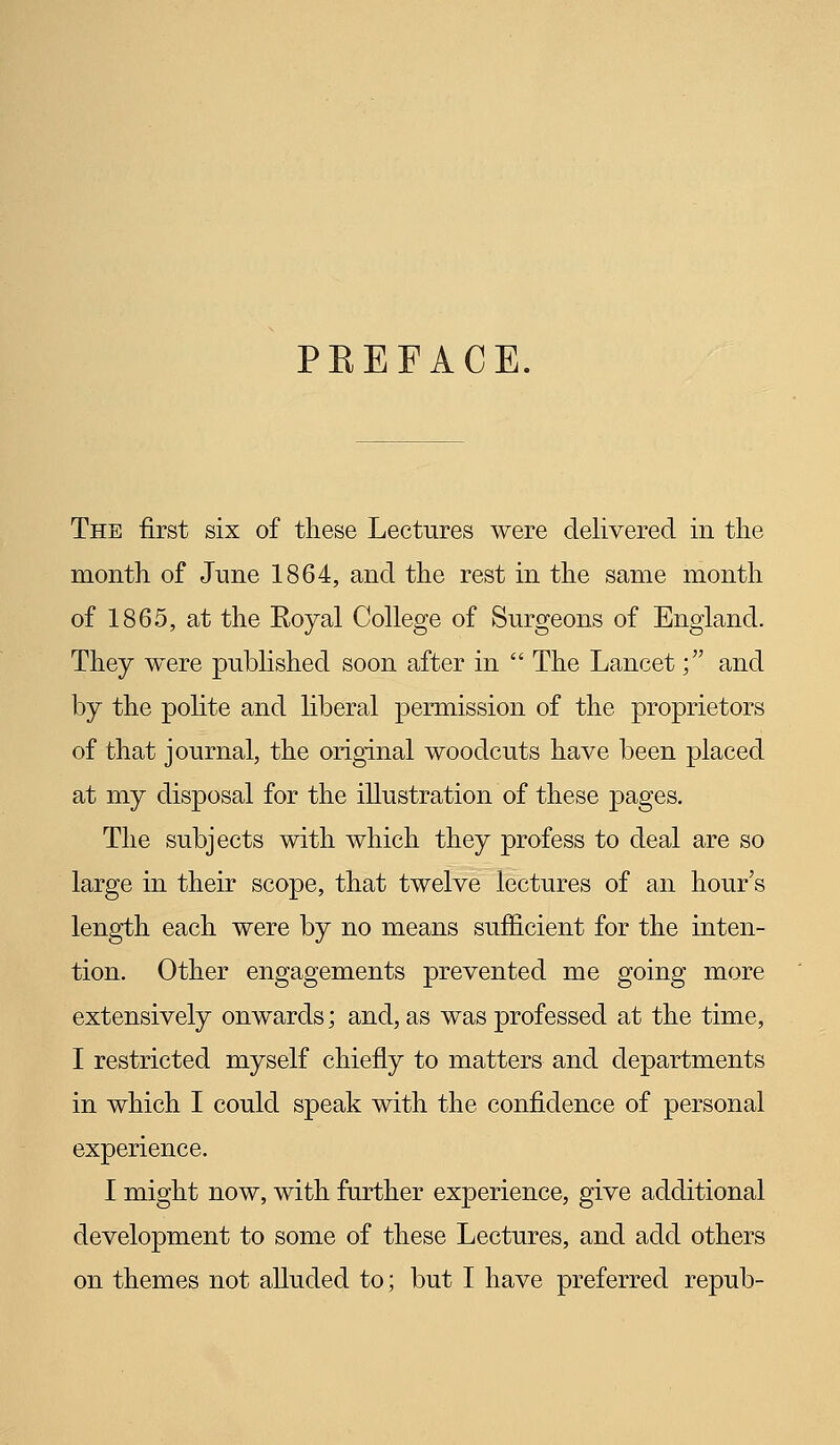 PREFACE. The first six of these Lectures were delivered in the month of June 1864, and the rest in the same month of 1865, at the Eoyal College of Surgeons of England. They were published soon after in  The Lancet; and by the polite and liberal permission of the proprietors of that journal, the original woodcuts have been placed at my disposal for the illustration of these pages. The subjects with which they profess to deal are so large in their scope, that twelve lectures of an hour's length each were by no means sufficient for the inten- tion. Other engagements prevented me going more extensively onwards; and, as was professed at the time, I restricted myself chiefly to matters and departments in which I could speak with the confidence of personal experience. I might now, with further experience, give additional development to some of these Lectures, and add others on themes not alluded to; but I have preferred repub-