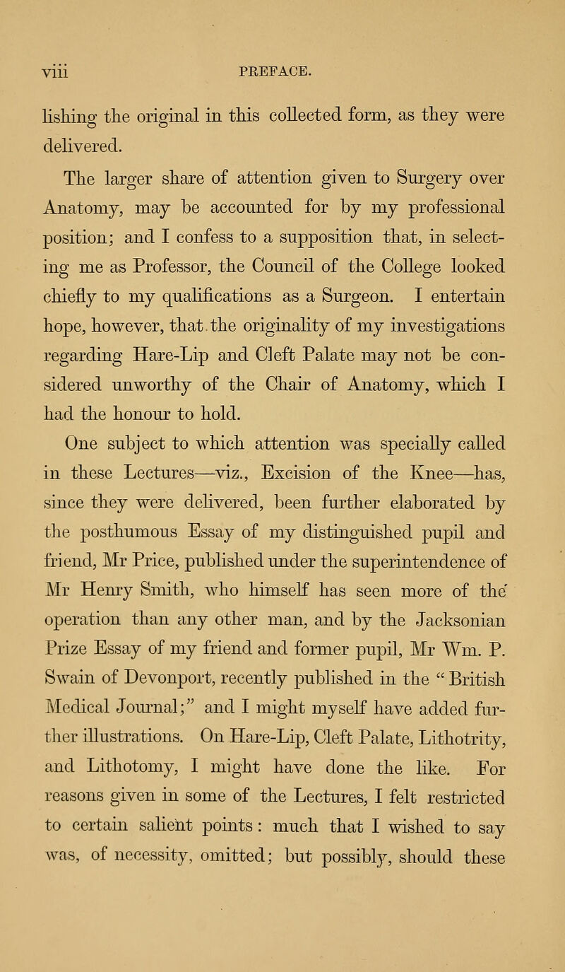 lishing the original in this collected form, as they were delivered. The larger share of attention given to Surgery over Anatomy, may be accounted for by my professional position; and I confess to a supposition that, in select- ing me as Professor, the Council of the College looked chiefly to my quahfications as a Surgeon. I entertain hope, however, that.the originality of my investigations regarding Hare-Lip and Cleft Palate may not be con- sidered unworthy of the Chair of Anatomy, which I had the honour to hold. One subject to which attention was specially called in these Lectures—viz., Excision of the Knee—has, since they were dehvered, been further elaborated by the posthumous Essay of my distinguished pupil and friend, Mr Price, published under the superintendence of Mr Henry Smith, who himself has seen more of the operation than any other man, and by the Jacksonian Prize Essay of my friend and former pupil, Mr Wm. P. Swain of Devonport, recently published in the  British Medical Journal; and I might myself have added fur- ther illustrations. On Hare-Lip, Cleft Palate, Lithotrity, and Lithotomy, I might have done the like. For reasons given in some of the Lectures, I felt restricted to certain salient points: much that I wished to say was, of necessity, omitted; but possibly, should these