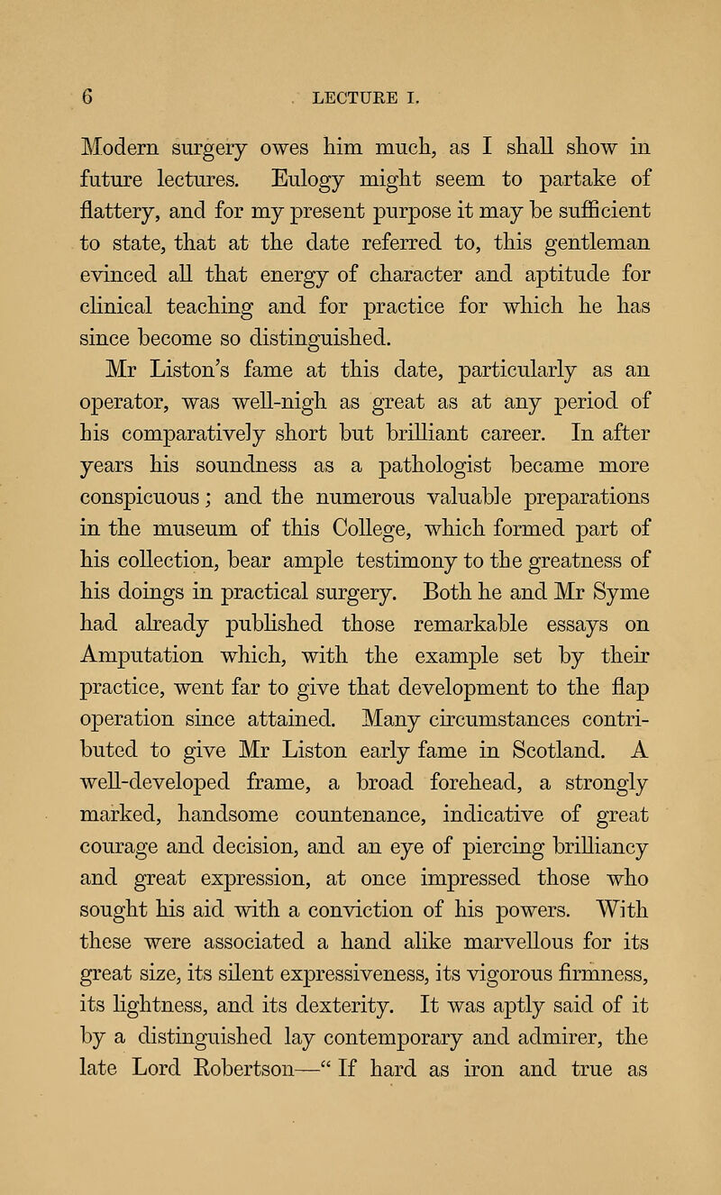 Modern surgery owes him much., as I shall show in future lectures. Eulogy might seem to partake of flattery, and for my present purpose it may be sufficient to state, that at the date referred to, this gentleman evinced all that energy of character and aptitude for clinical teaching and for practice for which he has since become so distinguished. Mr Liston's fame at this date, particularly as an operator, was well-nigh as great as at any period of his comparatively short but brilliant career. In after years his soundness as a pathologist became more conspicuous; and the numerous valuable preparations in the museum of this College, which formed part of his collection, bear ample testimony to the greatness of his doings in practical surgery. Both he and Mr Syme had already pubhshed those remarkable essays on Amputation which, with the example set by their practice, went far to give that development to the flap operation since attained. Many circumstances contri- buted to give Mr Liston early fame in Scotland. A well-developed frame, a broad forehead, a strongly marked, handsome countenance, indicative of great courage and decision, and an eye of piercing brilliancy and great expression, at once impressed those who sought his aid with a conviction of his powers. With these were associated a hand alike marvellous for its great size, its silent expressiveness, its vigorous firmness, its lightness, and its dexterity. It was aptly said of it by a distinguished lay contemporary and admirer, the late Lord Robertson— If hard as iron and true as