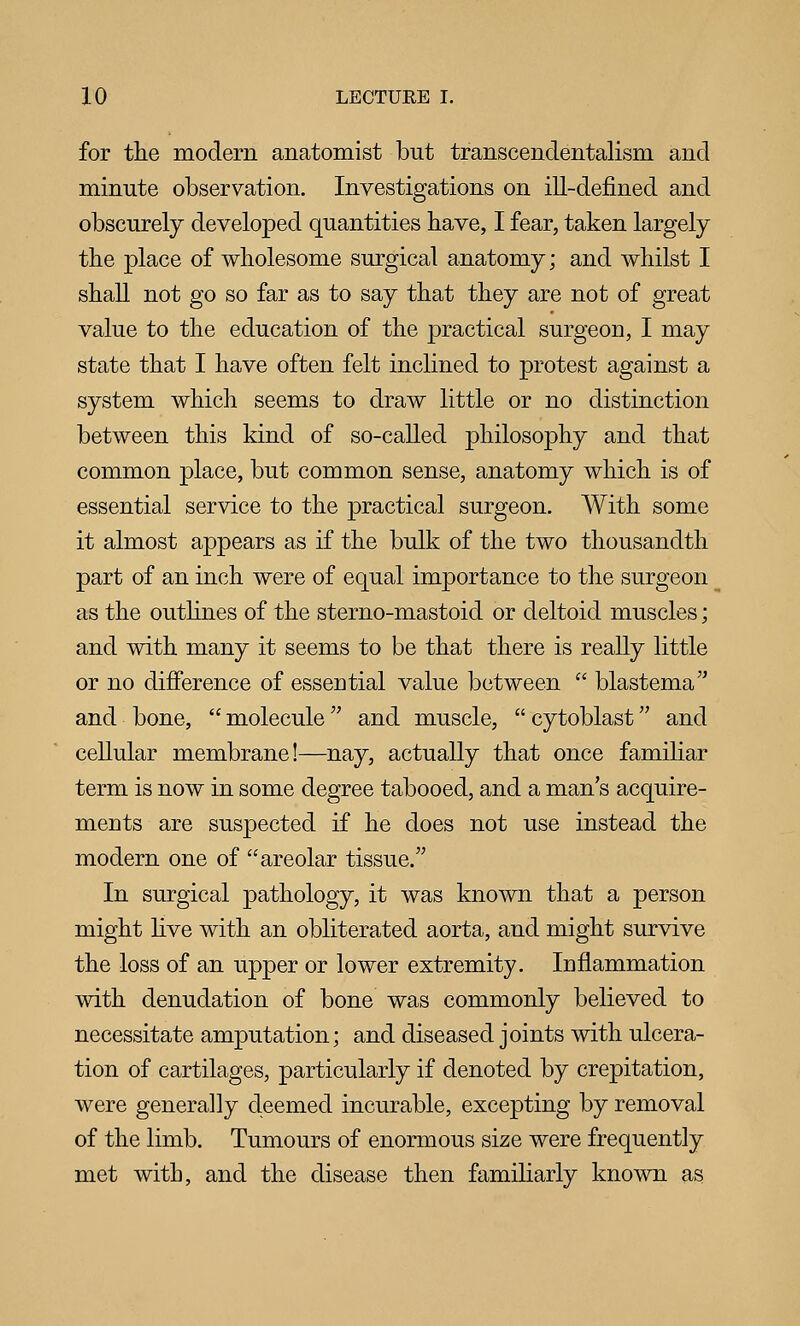 for the modern anatomist but transcendentalism and minute observation. Investigations on ill-dej&ned and obscurely developed quantities have, I fear, taken largely the place of wholesome surgical anatomy; and whilst I shall not go so far as to say that they are not of great value to the education of the practical surgeon, I may state that I have often felt inclined to protest against a system which seems to draw little or no distinction between this kind of so-called philosophy and that common place, but common sense, anatomy which is of essential service to the practical surgeon. With some it almost appears as if the bulk of the two thousandth part of an inch were of equal importance to the surgeon as the outlines of the sterno-mastoid or deltoid muscles; and with many it seems to be that there is really little or no difference of essential value between  blastema'^ and bone,  molecule and muscle,  cytoblast and cellular membrane!—nay, actually that once familiar term is now in some degree tabooed, and a man s acquire- ments are suspected if he does not use instead the modern one of areolar tissue. In surgical pathology, it was known that a person might live with an obliterated aorta, and might survive the loss of an upper or lower extremity. Inflammation with denudation of bone was commonly believed to necessitate amputation; and diseased joints with ulcera- tion of cartilages, particularly if denoted by crepitation, were generally deemed incurable, excepting by removal of the limb. Tumours of enormous size were frequently met with, and the disease then familiarly known as