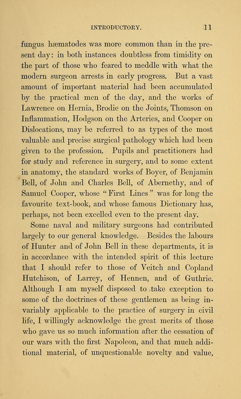 fungus liBBinatodes was more common than in the pre- sent day: in both instances doubtless from timidity on the part of those who feared to meddle with what the modern surgeon arrests in early progress. But a vast amount of important material had been accumulated by the practical men of the day, and the works of Lawrence on Hernia, Brodie on the Joints, Thomson on Inflammation, Hodgson on the Arteries, and Cooper on Dislocations, may be referred to as types of the most valuable and precise surgical pathology which had been given to the profession. Pupils and practitioners had for study and reference in surgery, and to some extent in anatomy, the standard works of Boyer, of Benjamin Bell, of John and Charles Bell, of Abernethy, and of Samuel Cooper, whose  First Lines  was for long the favourite text-book, and whose famous Dictionary has, perhaps, not been excelled even to the present day. Some naval and military surgeons had contributed largely to our general knowledge. Besides the labours of Hunter and of John Bell in these departments, it is in accordance with the intended spirit of this lecture that I should refer to those of Veitch and Copland Hutchison, of Larrey, of Hennen, and of Guthrie. Although I am myself disposed to -take exception to some of the doctrines of these gentlemen as being in- variably applicable to the practice of surgery in civil life, I willingly acknowledge the great merits of those who gave us so much information after the cessation of our wars with the first Napoleon, and that much addi- tional material, of unquestionable novelty and value,