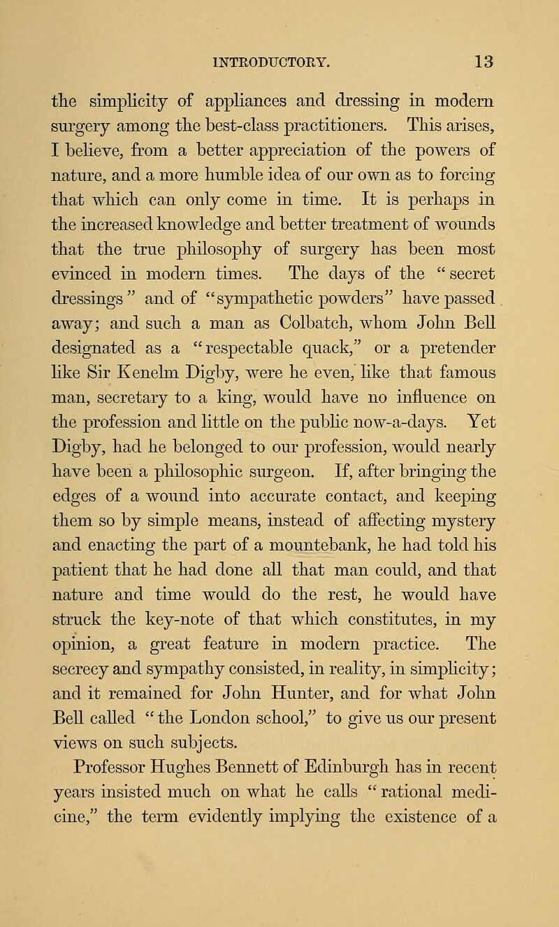 the simplicity of appliances and dressing in modern surgery among the best-class practitioners. This arises, I believe, from a better appreciation of the powers of nature, and a more humble idea of our own as to forcing that which can only come in time. It is perhaps in the increased knowledge and better treatment of wounds that the true philosophy of surgery has been most evinced in modern times. The days of the  secret dressings and of sympathetic powders have passed away; and such a man as Colbatch, whom John Bell designated as a respectable quack, or a pretender like Sir Kenelm Digby, were he even, like that famous man, secretary to a king, would have no influence on the profession and little on the public now-a-days. Yet Digby, had he belonged to our profession, would nearly have been a philosophic surgeon. If, after bringing the edges of a wound into accurate contact, and keeping them so by simple means, instead of afiecting mystery and enacting the part of a mountebank, he had told his patient that he had done all that man could, and that nature and time would do the rest, he would have struck the key-note of that which constitutes, in my opinion, a great feature in modern practice. The secrecy and sympathy consisted, in reality, in simplicity; and it remained for John Hunter, and for what John Bell called  the London school, to give us our present views on such subjects. Professor Hughes Bennett of Edinburgh has in recent years insisted much on what he calls  rational medi- cine, the term evidently implying the existence of a