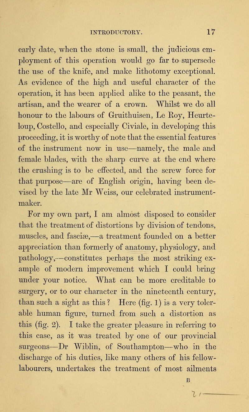 early elate, when the stone is small, the judicious em- ployment of this operation would go far to supersede the use of the knife, and make lithotomy exceptional. As evidence of the high and useful character of the operation, it has been applied alike to the peasant, the artisan, and the wearer of a crown. Whilst we do all honour to the labours of Gruithuisen, Le Roy, Heurte- loup, Costello, and especially Civiale, in developing this proceeding, it is worthy of note that the essential features of the instrument now in use—namely, the male and female blades, with the sharp curve at the end where the crushing is to be effected, and the screw force for that purpose—are of English origin, having been de- vised by the late Mr Weiss, our celebrated instrument- maker. For my own part, I am almost disposed to consider that the treatment of distortions by division of tendons, muscles, and fasciae,—a treatment founded on a better appreciation than formerly of anatomy, physiology, and pathology,—constitutes perhaps the most striking ex- ample of modern improvement which I could bring under your notice. What can be more creditable to surgery, or to our character in the nineteenth century, than such a sight as this ? Here (fig. 1) is a very toler- able human figure, turned from such a distortion as this (fig. 2). I take the greater pleasure in referring to this case, as it was treated by one of our provincial surgeons—Dr Wiblin, of Southampton—who in the discharge of his duties, like many others of his fellow- labourers, undertakes the treatment of most ailments Ir