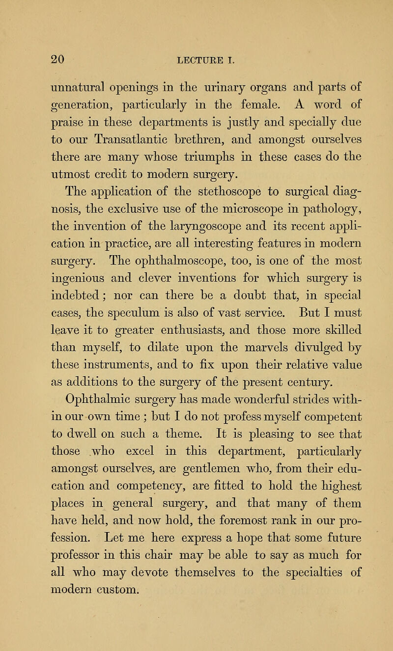 unnatural openings in tlie urinary organs and parts of generation, particularly in the female. A word of praise in these departments is justly and specially due to our Transatlantic brethren, and amongst ourselves there are many whose triumphs in these cases do the utmost credit to modern surgery. The apphcation of the stethoscope to surgical diag- nosis, the exclusive use of the microscope in pathology, the invention of the laryngoscope and its recent appli- cation in practice, are all interesting features in modern surgery. The ophthalmoscope, too, is one of the most ingenious and clever inventions for which surgery is indebted; nor can there be a doubt that, in special cases, the speculum is also of vast service. But I must leave it to greater enthusiasts, and those more skilled than myself, to dilate upon the marvels divulged by these instruments, and to fix upon their relative value as additions to the surgery of the present century. Ophthalmic surgery has made wonderful strides with- in our own time ; but I do not profess myself competent to dwell on such a theme. It is pleasing to see that those who excel in this department, particularly amongst ourselves, are gentlemen who, from their edu- cation and competency, are fitted to hold the highest places in general surgery, and that many of them have held, and now hold, the foremost rank in our pro- fession. Let me here express a hope that some future professor in this chair may be able to say as much for all who may devote themselves to the specialties of modern custom.