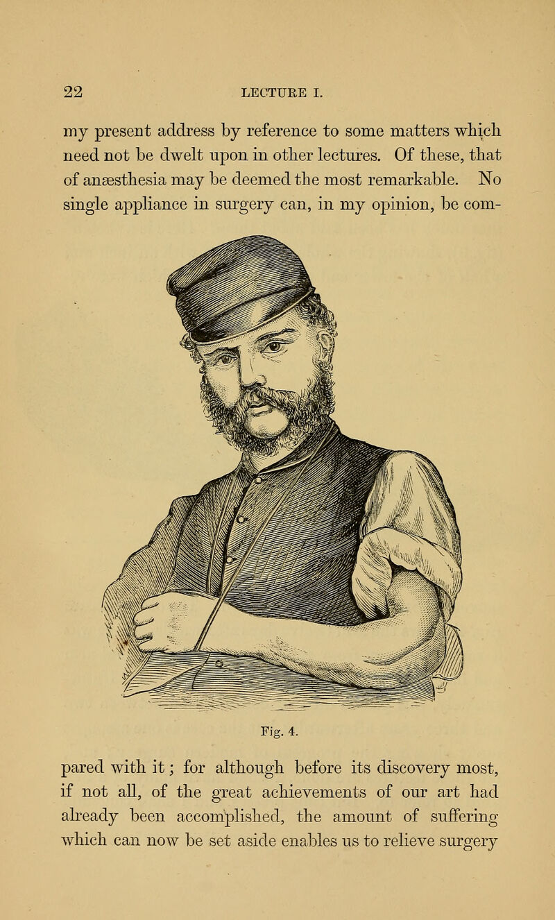 my present address by reference to some matters whicli need not be dwelt upon in other lectures. Of tliese, that of anaesthesia may be deemed the most remarkable. No single appliance in surgery can, in my opinion, be corn- Fig. 4. pared with it; for although before its discovery most, if not all, of the great achievements of our art had already been accomplished, the amount of suffering which can now be set aside enables us to relieve surgery
