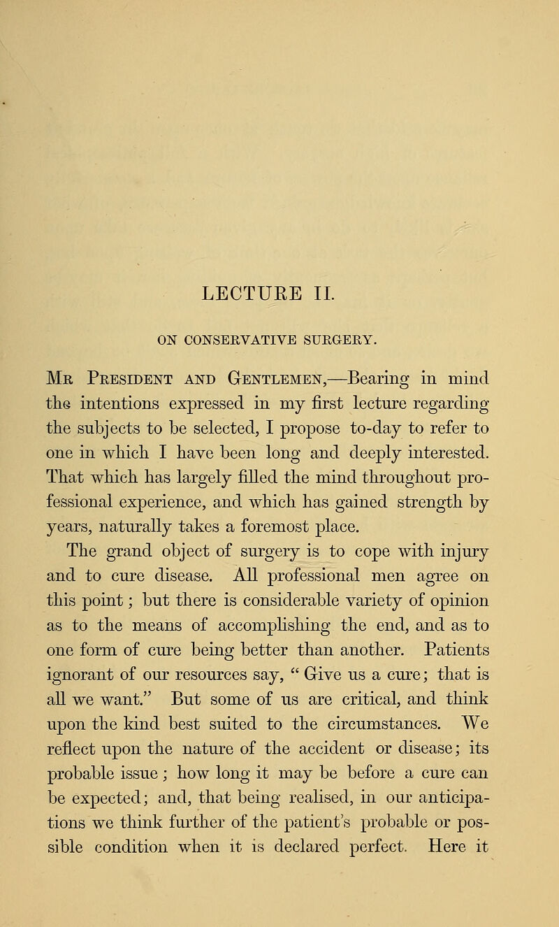 ON CONSERVATIVE SURGERY. Mr President and Gentlemen,—Bearing in mind the intentions expressed in my first lecture regarding the subjects to be selected, I propose to-day to refer to one in which I have been long and deeply interested. That which has largely filled the mind throughout pro- fessional experience, and which has gained strength by years, naturally takes a foremost place. The grand object of surgery is to cope with injury and to cure disease. All professional men agree on this point; but there is considerable variety of opinion as to the means of accomphshing the end, and as to one form of cure being better than another. Patients ignorant of our resources say,  Give us a cure; that is aU we want. But some of us are critical, and think upon the kind best suited to the circumstances. We reflect upon the nature of the accident or disease; its probable issue; how long it may be before a cure can be expected; and, that being realised, in our anticipa- tions we think further of the patient's probable or pos- sible condition when it is declared perfect. Here it