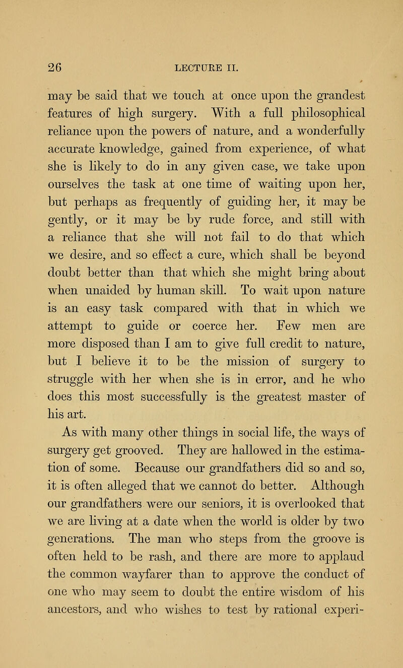 may be said that we touch at once upon the grandest features of high surgery. With a full philosophical reliance upon the powers of nature, and a wonderfully accurate knowledge, gained from experience, of what she is likely to do in any given case, we take upon ourselves the task at one time of waiting upon her, but perhaps as frequently of guiding her, it may be gently, or it may be by rude force, and still with a reliance that she will not fail to do that which we desire, and so effect a cure, which shall be beyond doubt better than that which she might bring about when unaided by human skill. To wait upon nature is an easy task compared with that in which we attempt to guide or coerce her. Few men are more disposed than I am to give full credit to nature, but I believe it to be the mission of surgery to struggle with her when she is in error, and he who does this most successfully is the greatest master of his art. As with many other things in social life, the ways of surgery get grooved. They are hallowed in the estima- tion of some. Because our grandfathers did so and so, it is often alleged that we cannot do better. Although our grandfathers were our seniors, it is overlooked that we are living at a date when the world is older by two generations. The man who steps from the groove is often held to be rash, and there are more to applaud the common wayfarer than to approve the conduct of one Avho may seem to doubt the entire wisdom of his ancestors, and v/ho wishes to test by rational experi-